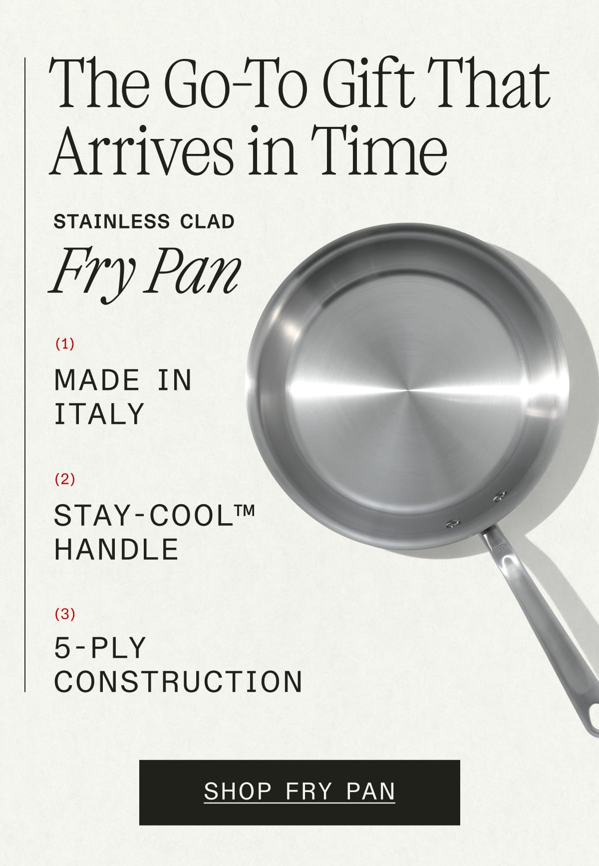 The Go-To Gift That Arrives in Time. Stainless Clad Fry Pan. 1) Made in Italy. 2) Stay-Cool™ Handle. 3) 5-ply Construction. Shop Fry Pan