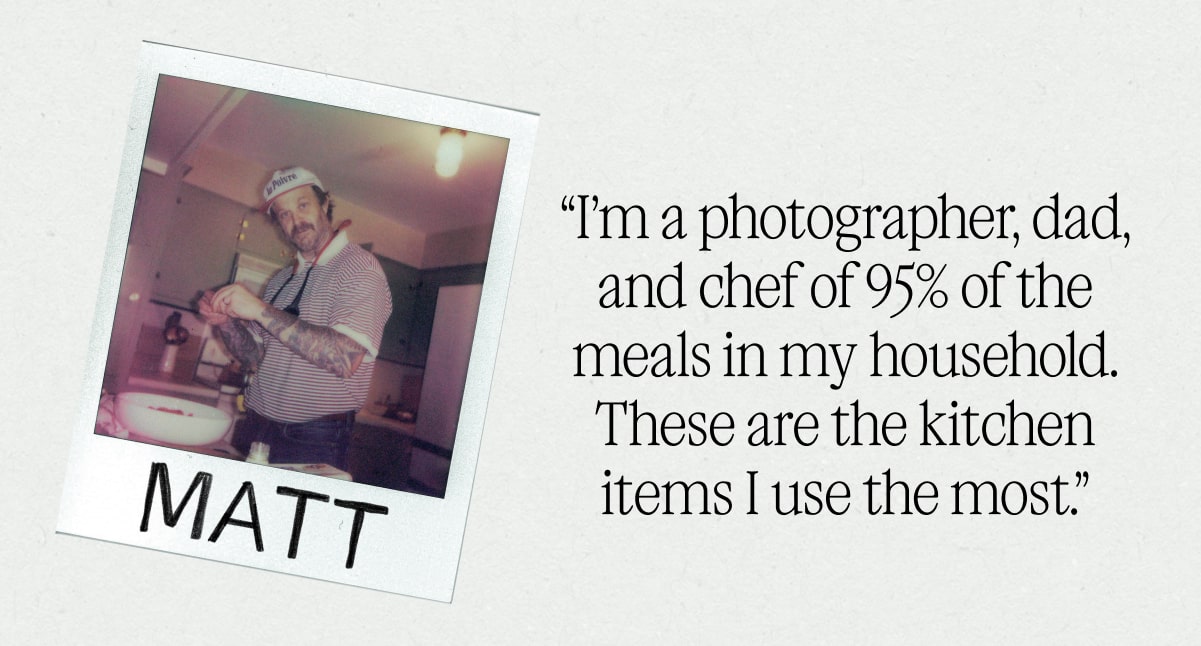 “I’m a photographer, dad, and chef of 95% of the meals in my household. These are the kitchen items I use the most.” - Matt “I’m a photographer, dad, and chef of 95% of the meals in my household. These are the kitchen items I use the most.” - Matt