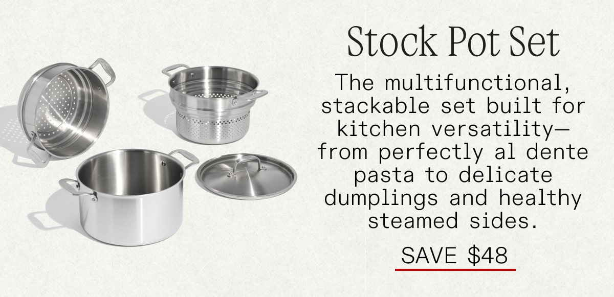 STOCK POT SET: The multifunctional, stackable set built for kitchen versatility—from perfectly al dente pasta to delicate dumplings and healthy steamed sides. SAVE $49