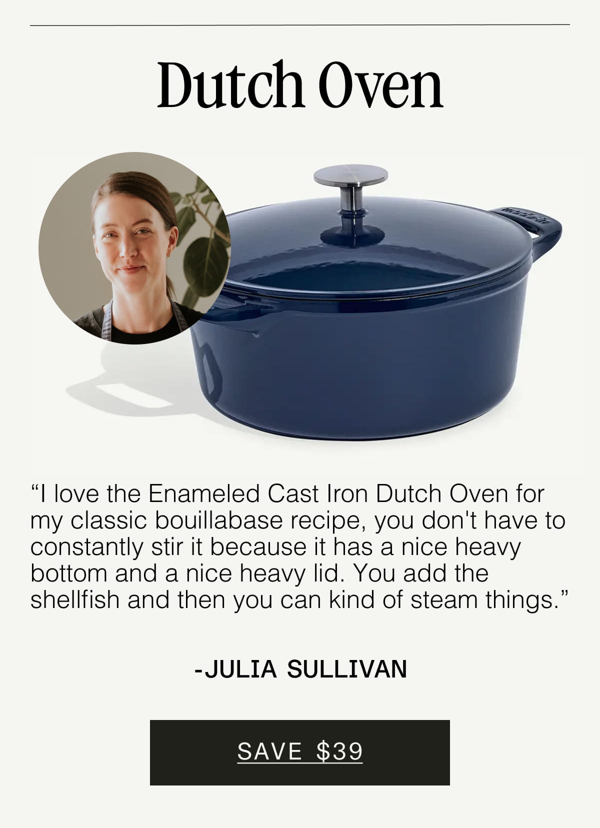 Dutch Oven. “I love the Enameled Cast Iron Dutch Oven for my classic bouillabase recipe, you don't have to constantly stir it because it has a nice heavy bottom and a nice heavy lid. You add the shellfish and then you can kind of steam things.” - Julia Sullivan. SAVE $39