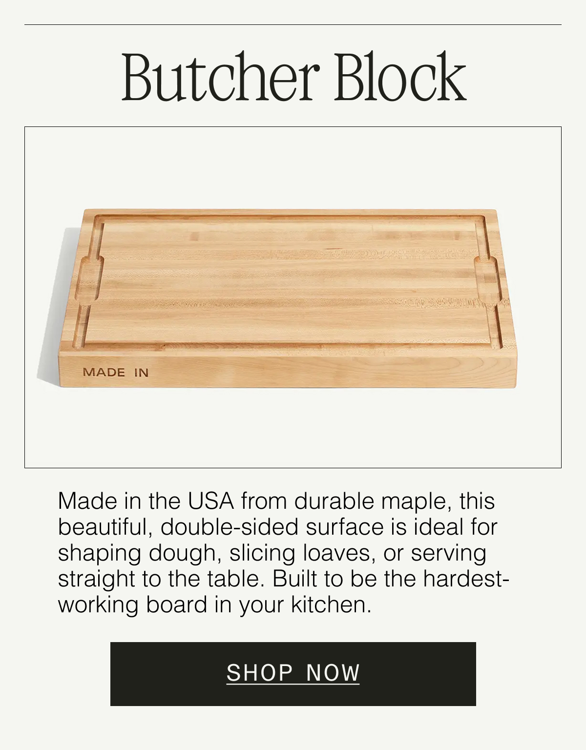 Butcher Block  Made in the USA from durable maple, this beautiful, double-sided surface is ideal for shaping dough, slicing loaves, or serving straight to the table. Built to be the hardest-working board in your kitchen.  SHOP NOW