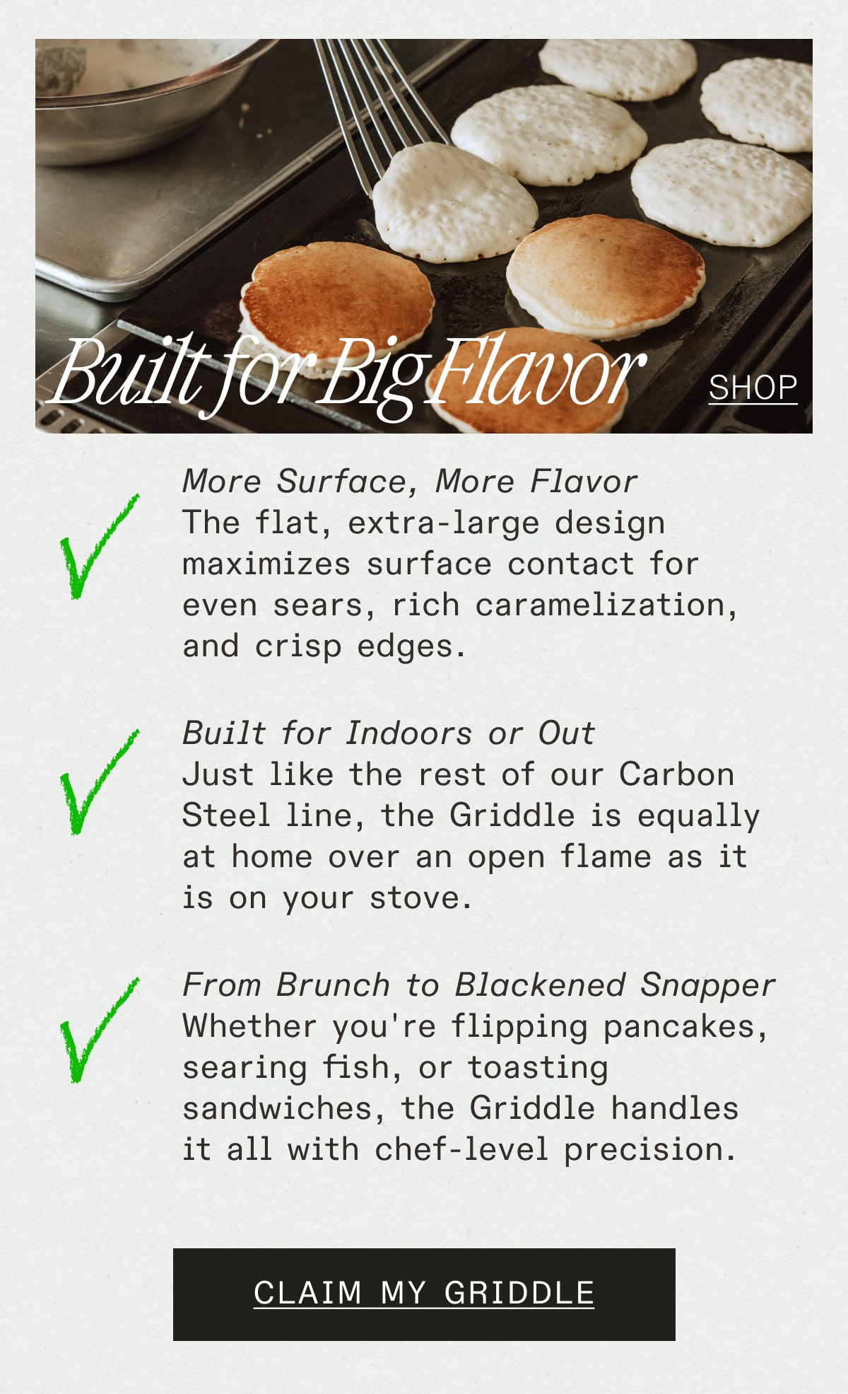 Built for Big Flavor - SHOP -- More Surface, More Flavor The flat, extra-large design maximizes surface contact for even sears, rich caramelization, and crisp edges. Built for Indoors or Out Just like the rest of our Carbon Steel line, the Griddle is equally at home over an open flame as it is on your stove. From Brunch to Blackened Snapper Whether you're flipping pancakes, searing fish, or toasting sandwiches, the Griddle handles it all with chef-level precision. -- CLAIM MY GRIDDLE