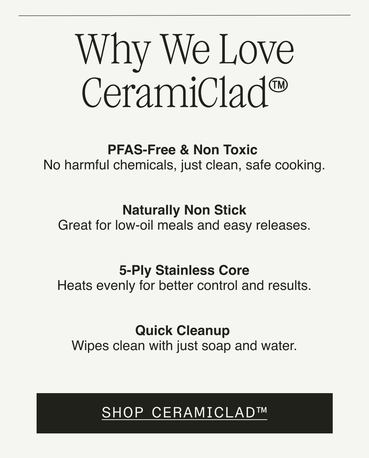 Why We Love CeramiClad™. PFAS-Free & Non Toxic: No harmful chemicals—just clean, safe cooking.   Naturally Non Stick: Great for low-oil meals and easy releases.   5-Ply Stainless Core: Heats evenly for better control and results.   Quick Cleanup: Wipes clean with just soap and water. SAVE 30% ON CERAMICLAD