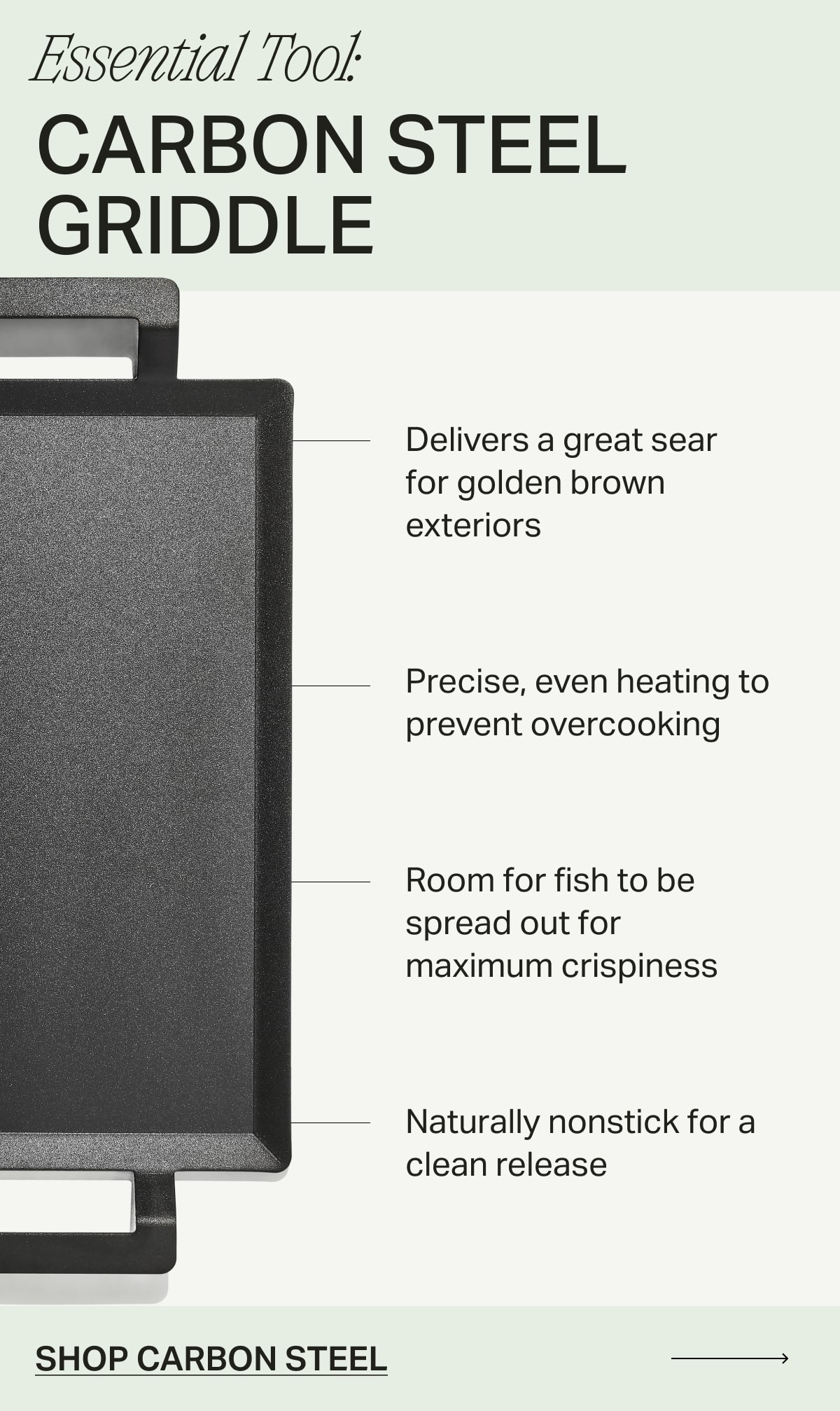 Essential Tool: Carbon Steel Griddle. Delivers a great sear for golden brown exteriors. Precise, even heating to prevent overcooking. Room for fish to be spread out for maximum crispiness. Naturally nonstick for a clean release. SHOP CARBON STEEL