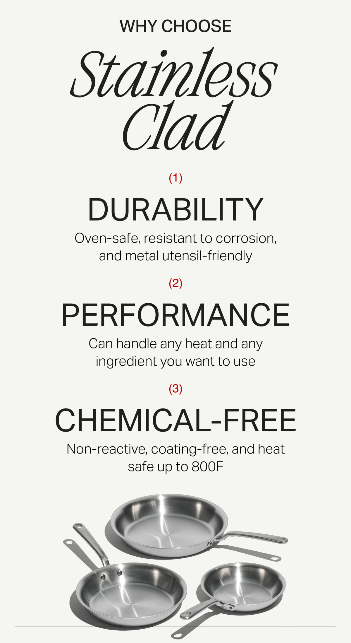 Why Choose Stainless Clad (1) DURABILITY Oven-safe, resistant to corrosion, and metal utensil-friendly, (2) PERFORMANCE can handle any heat and any ingredient you want to use, (3) CHEMICAL-FREE Non-reactive, coating-free, and heat safe up to 800F
