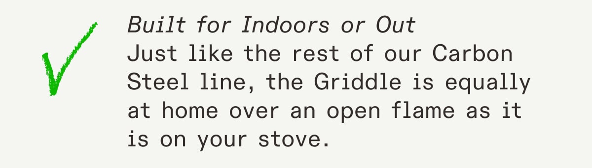 Built for Indoors or Out
Just like the rest of our Carbon Steel line, the Griddle is equally at home over an open flame as it is on your stove. Built for Indoors or Out
Just like the rest of our Carbon Steel line, the Griddle is equally at home over an open flame as it is on your stove.