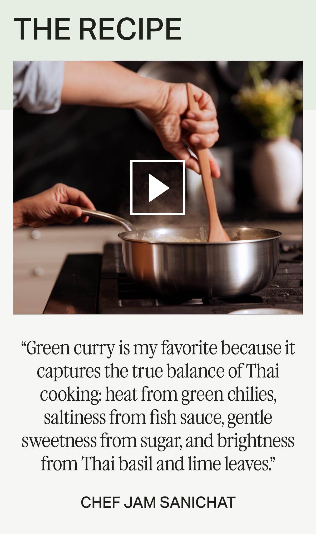 THE RECIPE -- “Green curry is my favorite because it captures the true balance of Thai cooking: heat from green chilies, saltiness from fish sauce, gentle sweetness from sugar, and brightness from Thai basil and lime leaves.” -- Chef Jam Sanichat