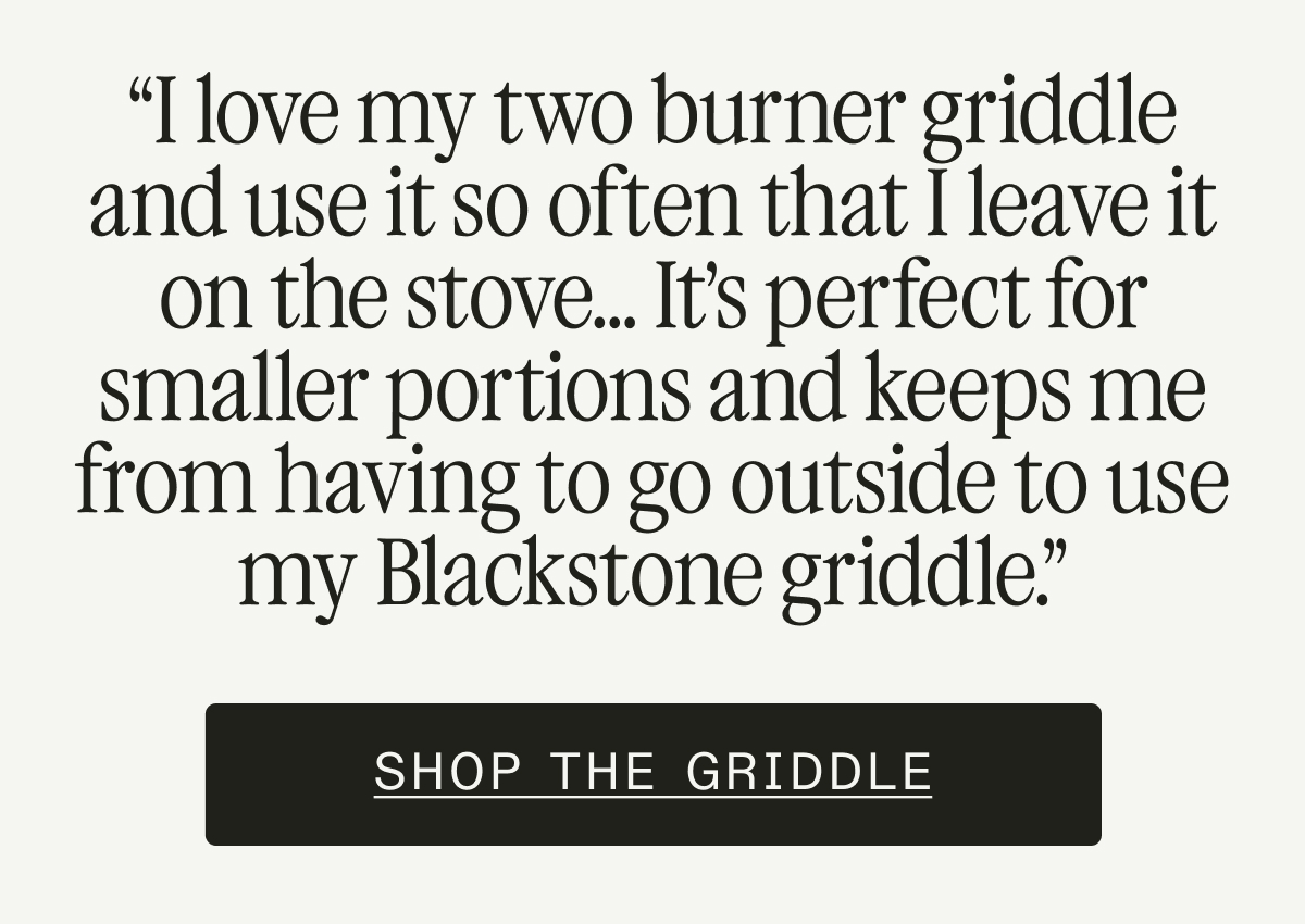 “I love my two burner griddle and use it so often that I leave it on the stove... It’s perfect for smaller portions and keeps me from having to go outside to use my Blackstone griddle.”  SHOP THE GRIDDLE