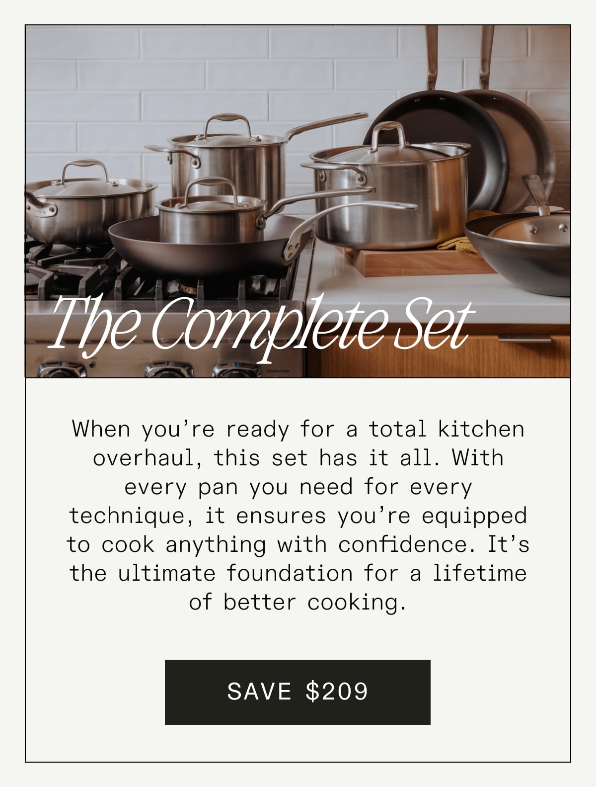 The Complete Set: When you’re ready for a total kitchen overhaul, this set has it all. With every pan you need for every technique, it ensures you’re equipped to cook anything with confidence. It’s the ultimate foundation for a lifetime of better cooking. SAVE $209 The Complete Set: When you’re ready for a total kitchen overhaul, this set has it all. With every pan you need for every technique, it ensures you’re equipped to cook anything with confidence. It’s the ultimate foundation for a lifetime of better cooking. SAVE $209