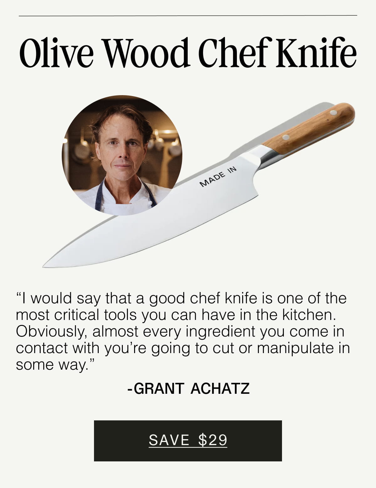 Olive Wood Chef Knife. “I would say that a good chef knife is one of the most critical tools you can have in the kitchen. Obviously, almost every ingredient you come in contact with you’re going to cut or manipulate in some way.” - Grant Achatz. SAVE $29