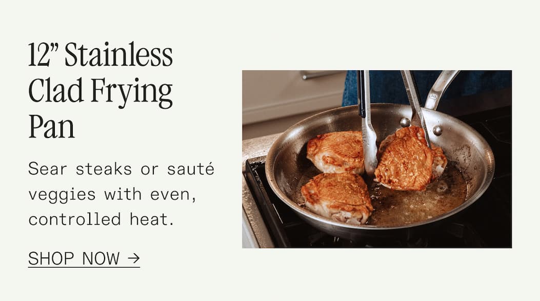 12” Stainless Clad Frying Pan Sear steaks or sauté veggies with even, controlled heat. SHOP NOW