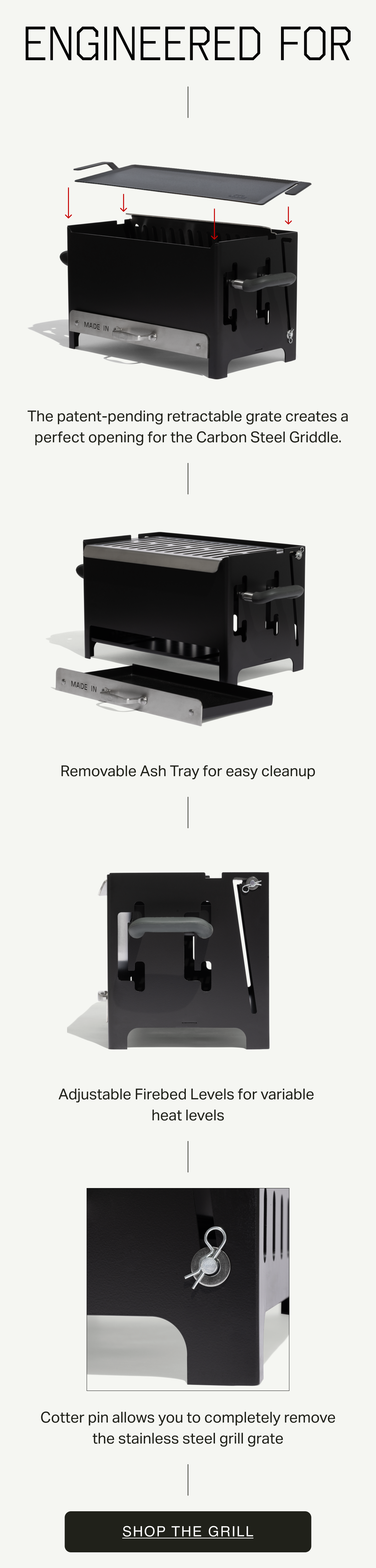Engineered for: The patent-pending retractable grate creates a perfect opening for the Carbon Steel Griddle. Removable Ash Tray for easy cleanup. Adjustable Firebed Levels for variable  heat levels. Cotter pin allows you to completely remove the stainless steel grill grate. Join the List.