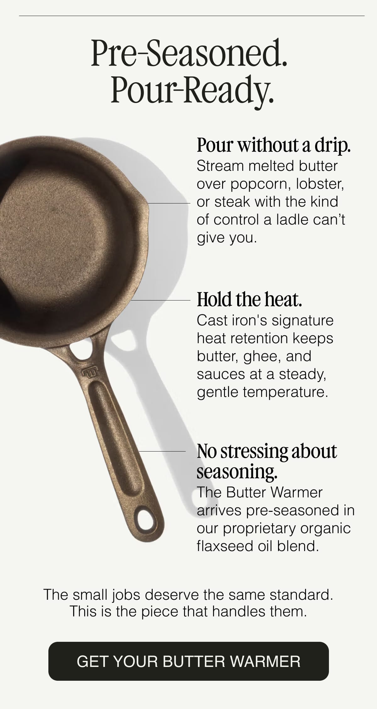 Pre-Seasoned. Pour-Ready. Pour without a drip.  Stream melted butter over popcorn, lobster, or steak with the kind of control a ladle can’t give you. Hold the heat.  Cast iron's signature heat retention keeps butter, ghee, and sauces at a steady, gentle temperature. No stressing about seasoning.  The Butter Warmer arrives pre-seasoned in our proprietary organic flaxseed oil blend.The small jobs deserve the same standard. This is the piece that handles them. GET YOUR BUTTER WARMER