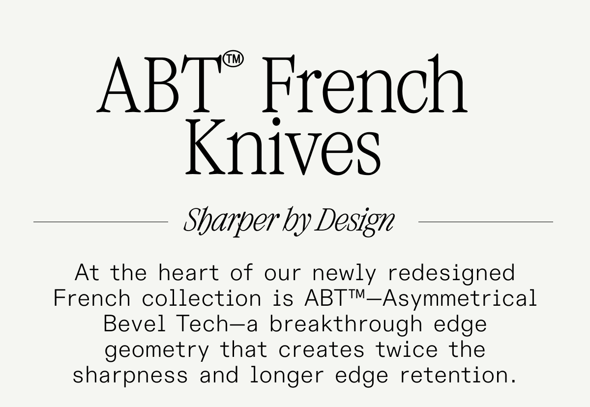 ABT™ French Knives. Sharper by Design. At the heart of our newly redesigned French collection is ABT™—Asymmetrical Bevel Tech—a breakthrough edge geometry that creates twice the sharpness and longer edge retention. ABT™ French Knives. Sharper by Design. At the heart of our newly redesigned French collection is ABT™—Asymmetrical Bevel Tech—a breakthrough edge geometry that creates twice the sharpness and longer edge retention.