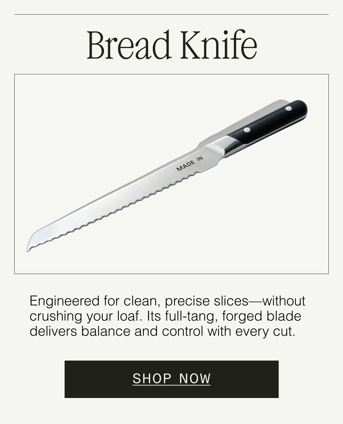 Bread Knife  Designed for clean, crush-free slices. Its fully forged, full-tang blade offers balance, precision, and the control you need to preserve your perfect loaf.  SHOP NOW