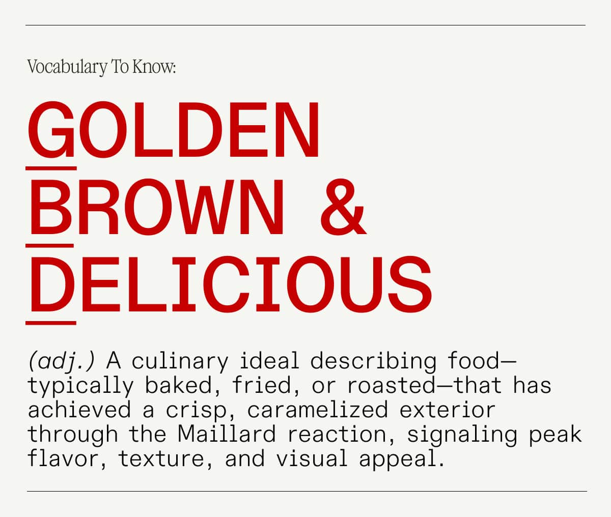 Golden Brown Delicious: (adj.) A culinary ideal describing food—typically baked, fried, or roasted—that has achieved a crisp, caramelized exterior through the Maillard reaction, signaling peak flavor, texture, and visual appeal.
