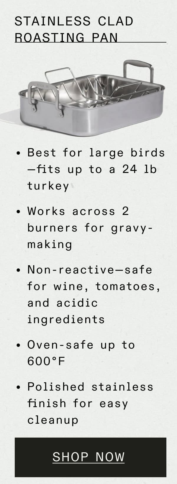 Stainless Clad Roasting Pan  Best for large birds—fits up to a 24 lb turkey Works across 2 burners for gravy-making Non-reactive—safe for wine, tomatoes, and acidic ingredients Oven-safe to 600°F Polished stainless finish for easy cleanup -- SHOP NOW
