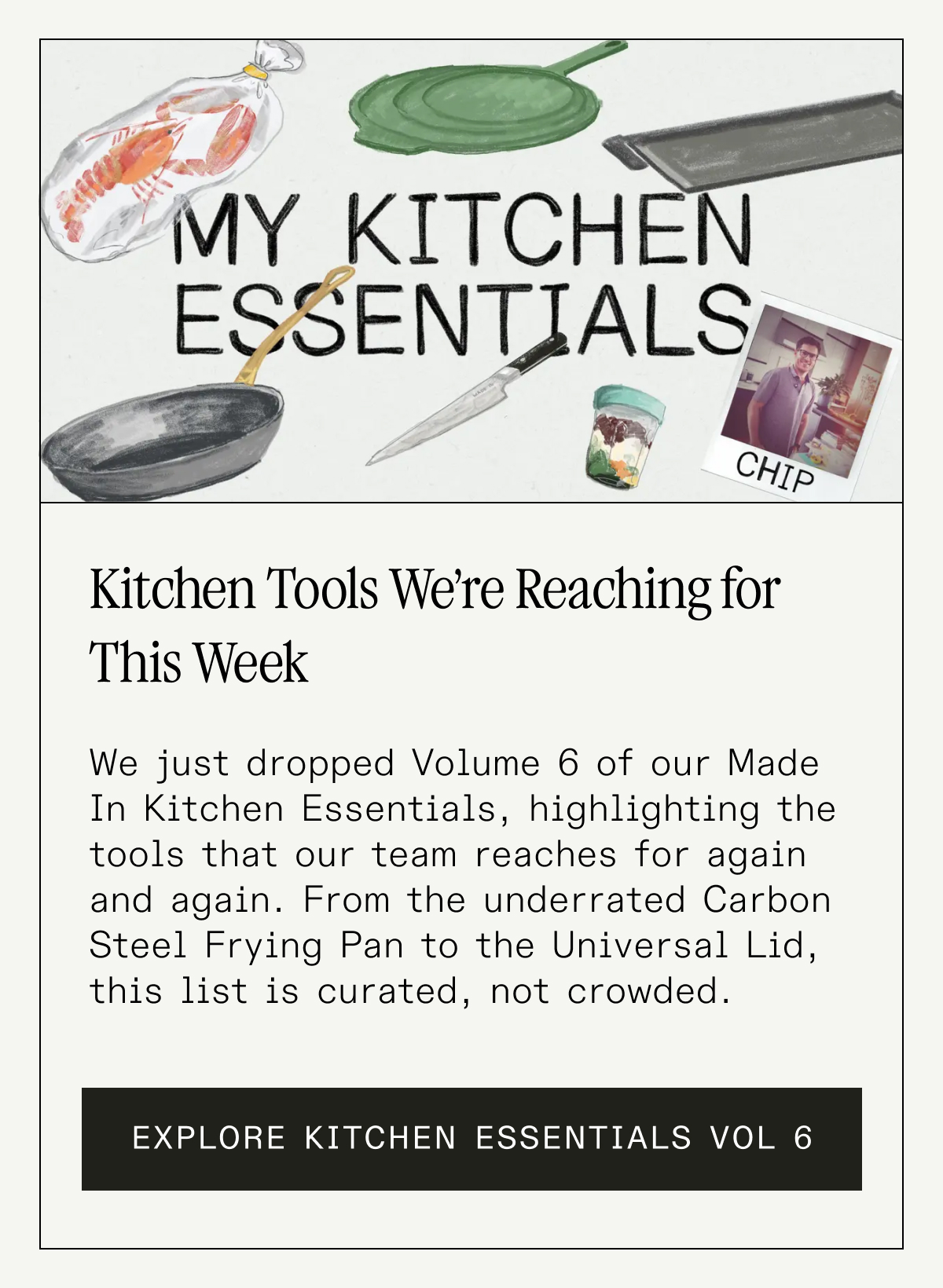 Kitchen Tools We’re Reaching for This Week. We just dropped Volume 6 of our Made In Kitchen Essentials, and it’s a love letter to tools that chefs (and home cooks) reach for again and again. From the underrated Saute Pan to the just-right Ladle, this list is curated, not crowded. EXPLORE KITCHEN ESSENTIALS VOL 6 Kitchen Tools We’re Reaching for This Week. We just dropped Volume 6 of our Made In Kitchen Essentials, and it’s a love letter to tools that chefs (and home cooks) reach for again and again. From the underrated Saute Pan to the just-right Ladle, this list is curated, not crowded. EXPLORE KITCHEN ESSENTIALS VOL 6