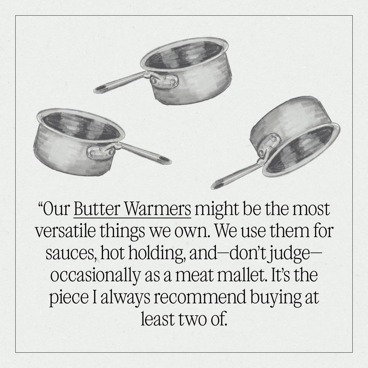 “Our Butter Warmers might be the most versatile things we own. We use them for sauces, hot holding, and—don’t judge—occasionally as a meat mallet. It’s the piece I always recommend buying at least two of. “Our Butter Warmers might be the most versatile things we own. We use them for sauces, hot holding, and—don’t judge—occasionally as a meat mallet. It’s the piece I always recommend buying at least two of.