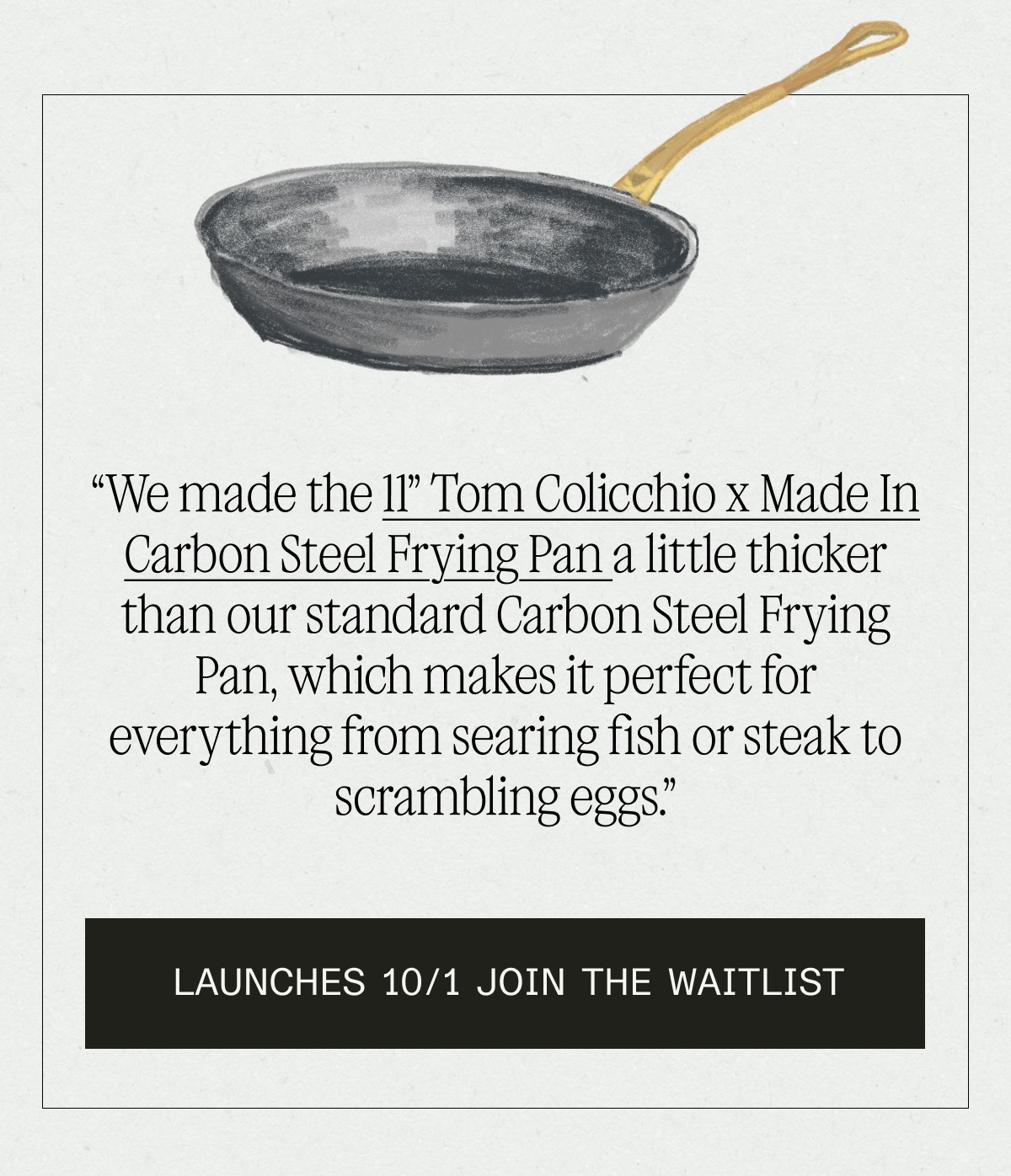 “We made the 11” Tom Colicchio x Made In Carbon Steel Frying Pan a little thicker than our standard Carbon Steel Frying Pan, which makes it perfect for everything from searing fish or steak to scrambling eggs.”