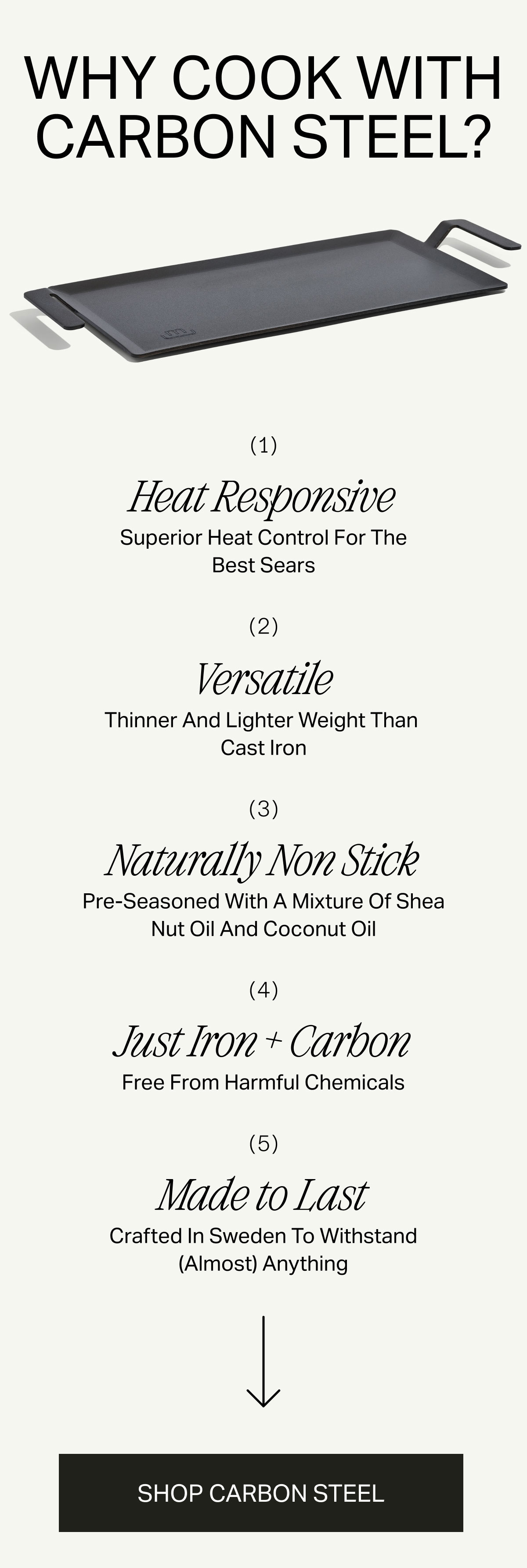 WHY COOK WITH CARBON STEEL --  1. Heat Responsive -- Superior Heat Control For The Best Sears -- 2. Versatile -- Thinner And Lighter Weight Than Cast Iron -- 3. Naturally Non Stick -- Pre-seasoned With A Mix Of Shea Nut Oil And Coconut Oil -- 4. Just Iron + Carbon -- Free From Harmful Chemicals -- 5. Made to Last -- Crafted In Sweden To Withstand (Almost) Anything --> SHOP CARBON STEEL