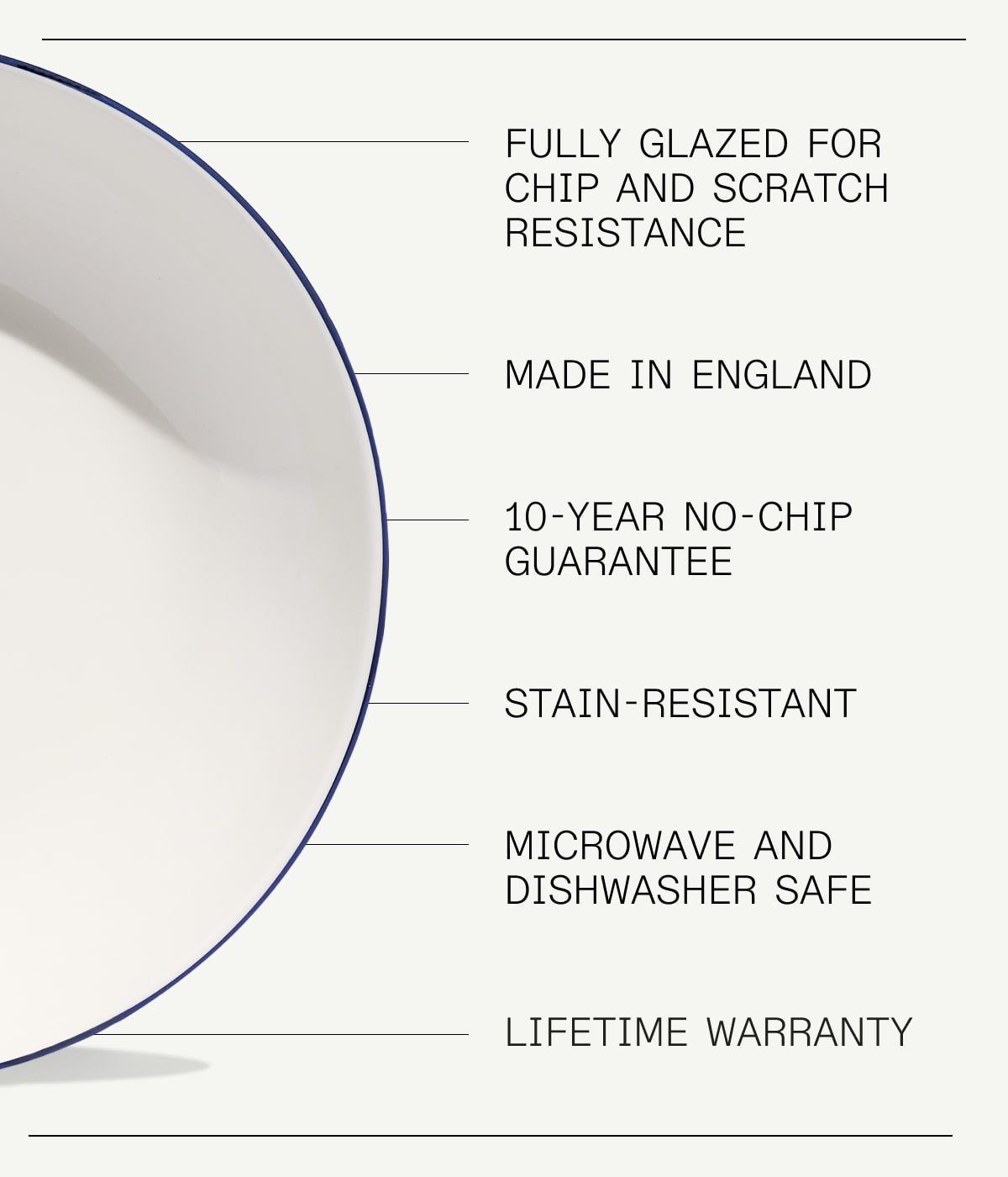 fully glazed for chip and scratch resistance; made in england; 10-year no-chip guarantee; stain-resistant; Microwave and Dishwasher Safe; lifetime warranty