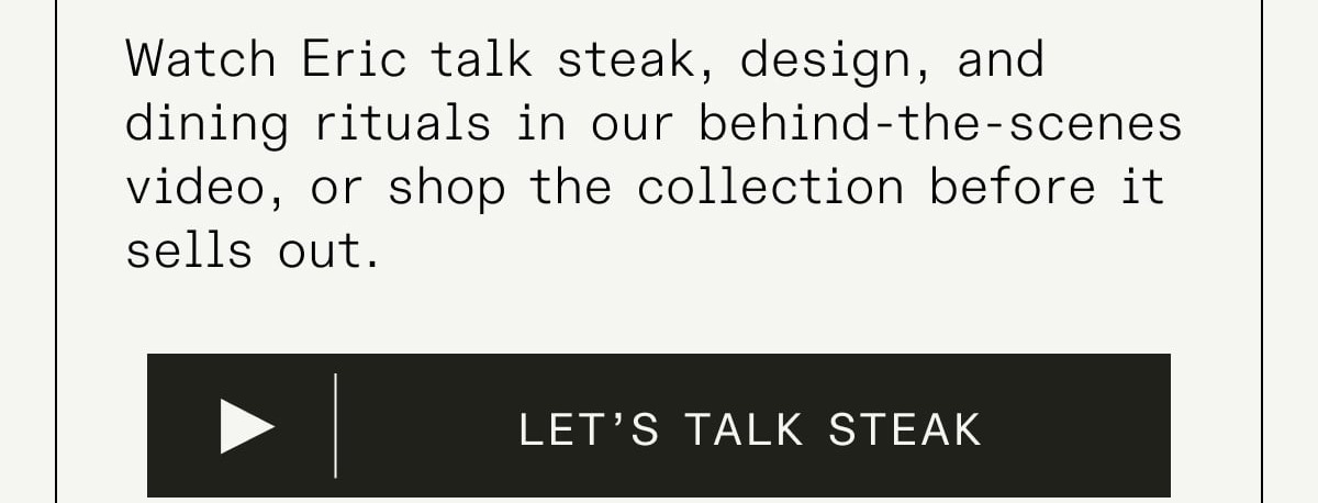 Wareheim x Made In Steak Knives - A Steakhouse Collaboration, Forged in France. To mark the release of his new book Steak House, Eric Wareheim teamed up with Made In to create a one-time collection of French-forged steak knives finished with luminous mother-of-pearl acetate handles. Equal parts performance and personality, they capture the art of steakhouse dining—and they won’t be back once they’re gone.  Watch Eric talk steak, design, and dining rituals in our behind-the-scenes video, or shop the collection before it sells out.
CTA: LET’S TALK STEAK Wareheim x Made In Steak Knives - A Steakhouse Collaboration, Forged in France. To mark the release of his new book Steak House, Eric Wareheim teamed up with Made In to create a one-time collection of French-forged steak knives finished with luminous mother-of-pearl acetate handles. Equal parts performance and personality, they capture the art of steakhouse dining—and they won’t be back once they’re gone.  Watch Eric talk steak, design, and dining rituals in our behind-the-scenes video, or shop the collection before it sells out.
CTA: LET’S TALK STEAK