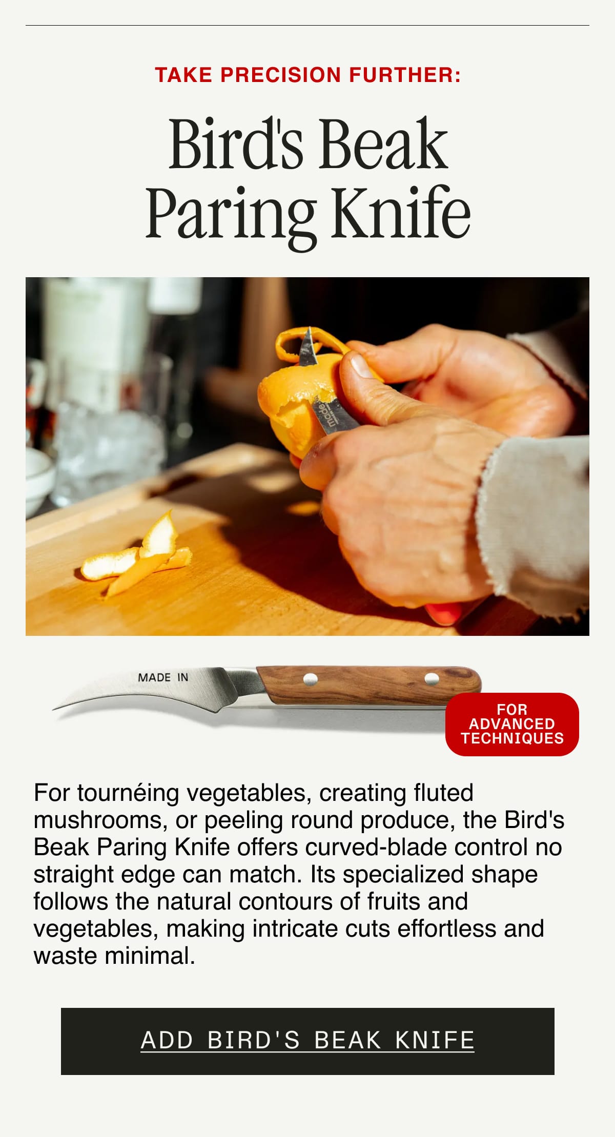 Take Precision Further: Bird's Beak Paring Knife. For tournéing vegetables, creating fluted mushrooms, or peeling round produce, the Bird's Beak Paring Knife offers curved-blade control no straight edge can match. Its specialized shape follows the natural contours of fruits and vegetables, making intricate cuts effortless and waste minimal. For Advanced Techniques. Add Bird's Beak Knife