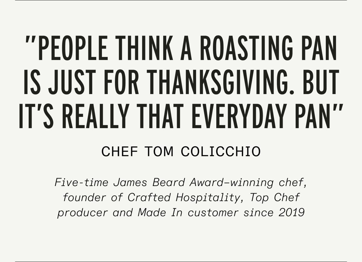 ”people think a roasting pan is just for thanksgiving. but it’s really that everyday pan” chef tom colicchio Five-time James Beard Award–winning chef, founder of Crafted Hospitality, Top Chef producer and Made In customer since 2019 ”people think a roasting pan is just for thanksgiving. but it’s really that everyday pan” chef tom colicchio Five-time James Beard Award–winning chef, founder of Crafted Hospitality, Top Chef producer and Made In customer since 2019