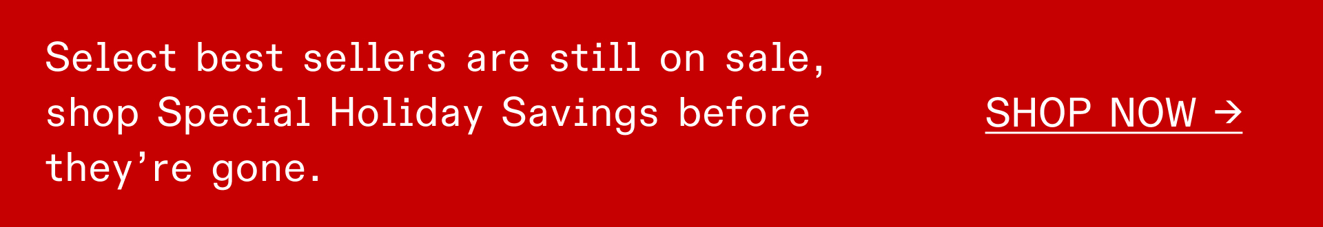 SELECT BEST SELLERS ARE STILL ON SALE, SHOP SPECIAL HOLIDAY SAVINGS BEFORE THEY'RE GONE