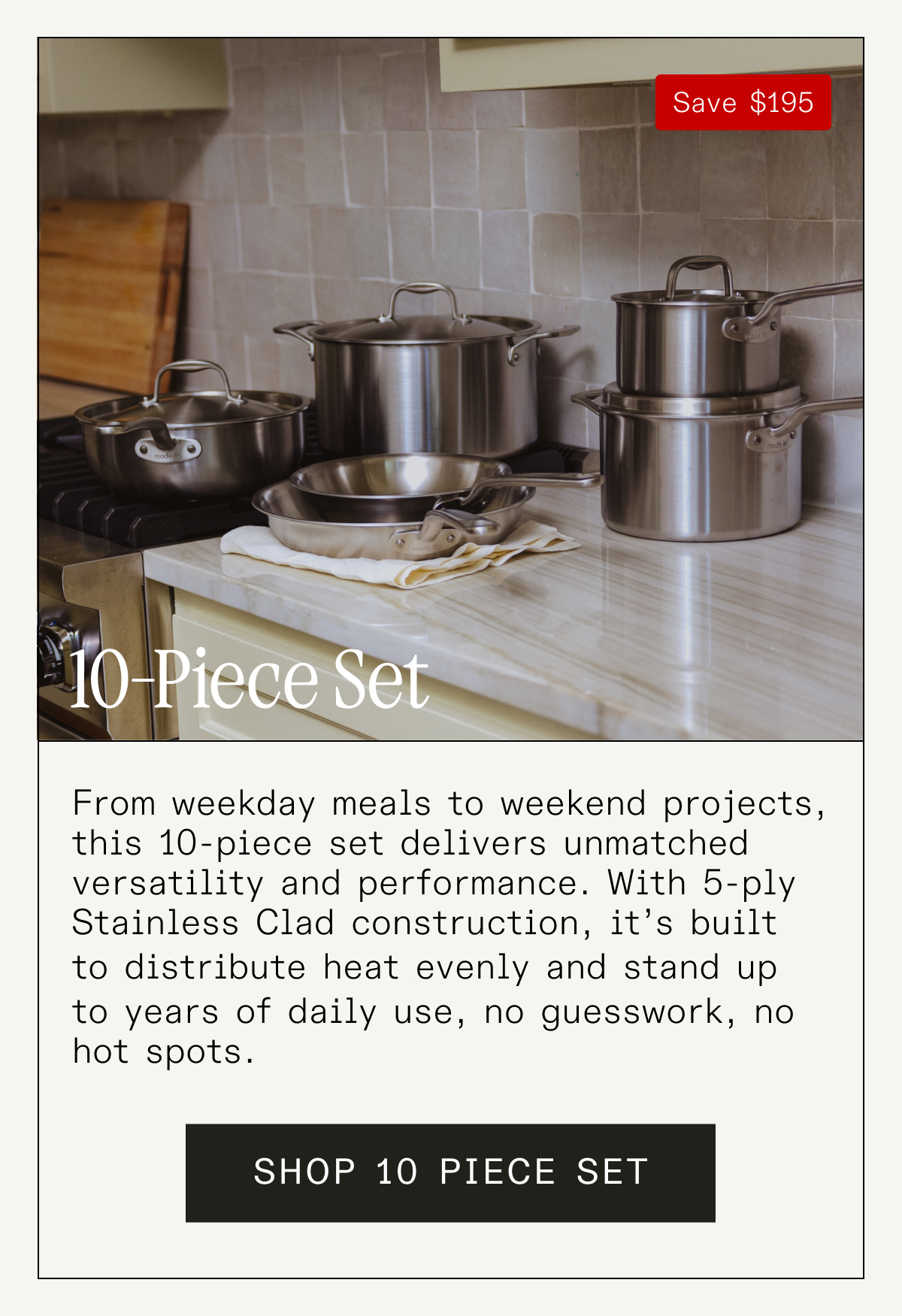 10 Piece Set From weekday meals to weekend projects, this 10-piece set delivers unmatched versatility and performance. With 5-ply Stainless Clad construction, it's built to distribute heat evenly and stand up to years of daily use—no guesswork, no hot spots. SHOP 10 PIECE SET