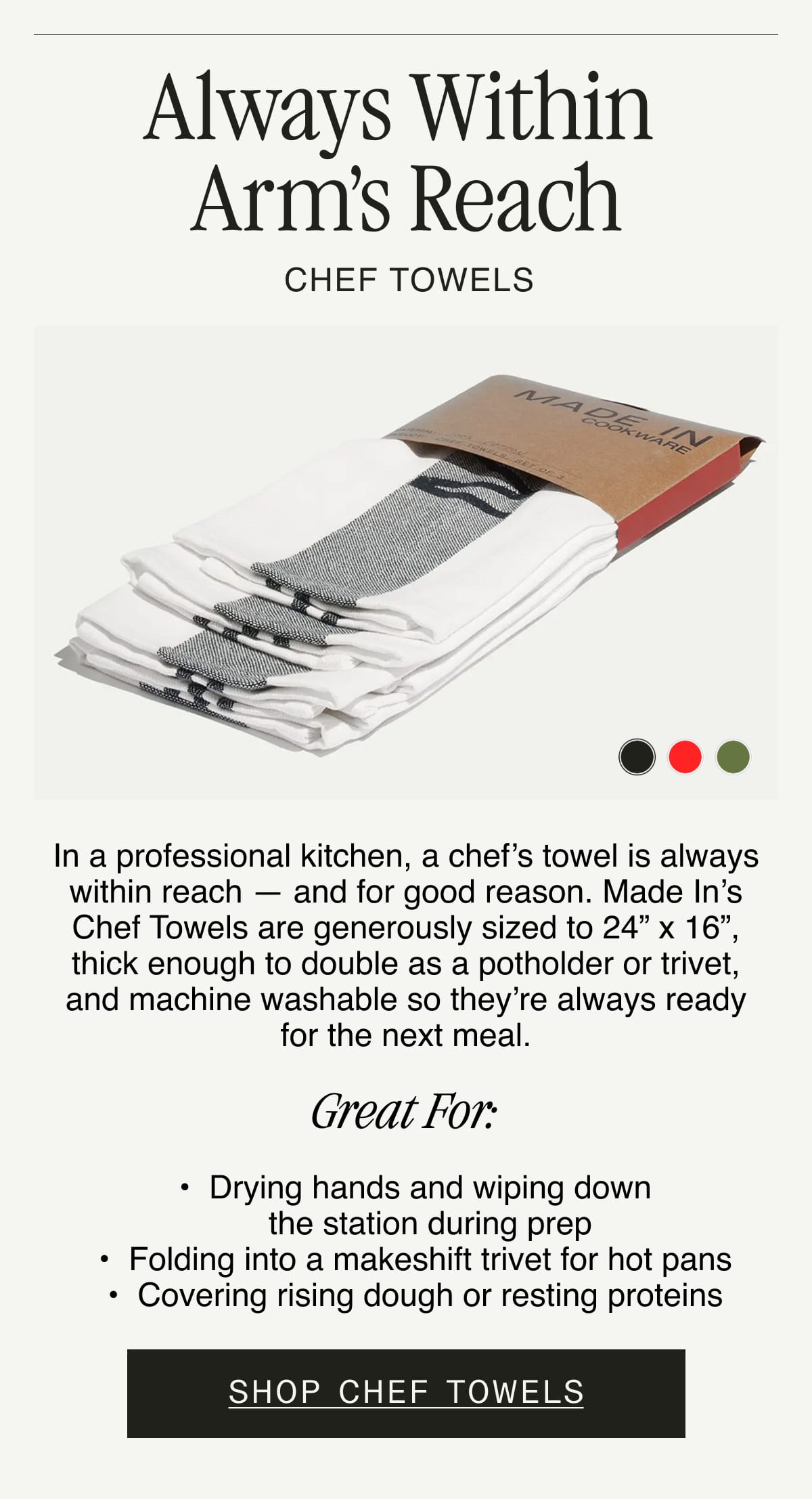 Always Within Arm’s Reach. CHEF TOWELS. In a professional kitchen, a chef’s towel is always within reach — and for good reason. Made In’s Chef Towels are generously sized to 24” x 16”, thick enough to double as a potholder or trivet, and machine washable so they’re always ready for the next meal. GREAT FOR:  Drying hands and wiping down the station during prep. Folding into a makeshift trivet for hot pans. Covering rising dough or resting proteins. SHOP CHEF TOWELS