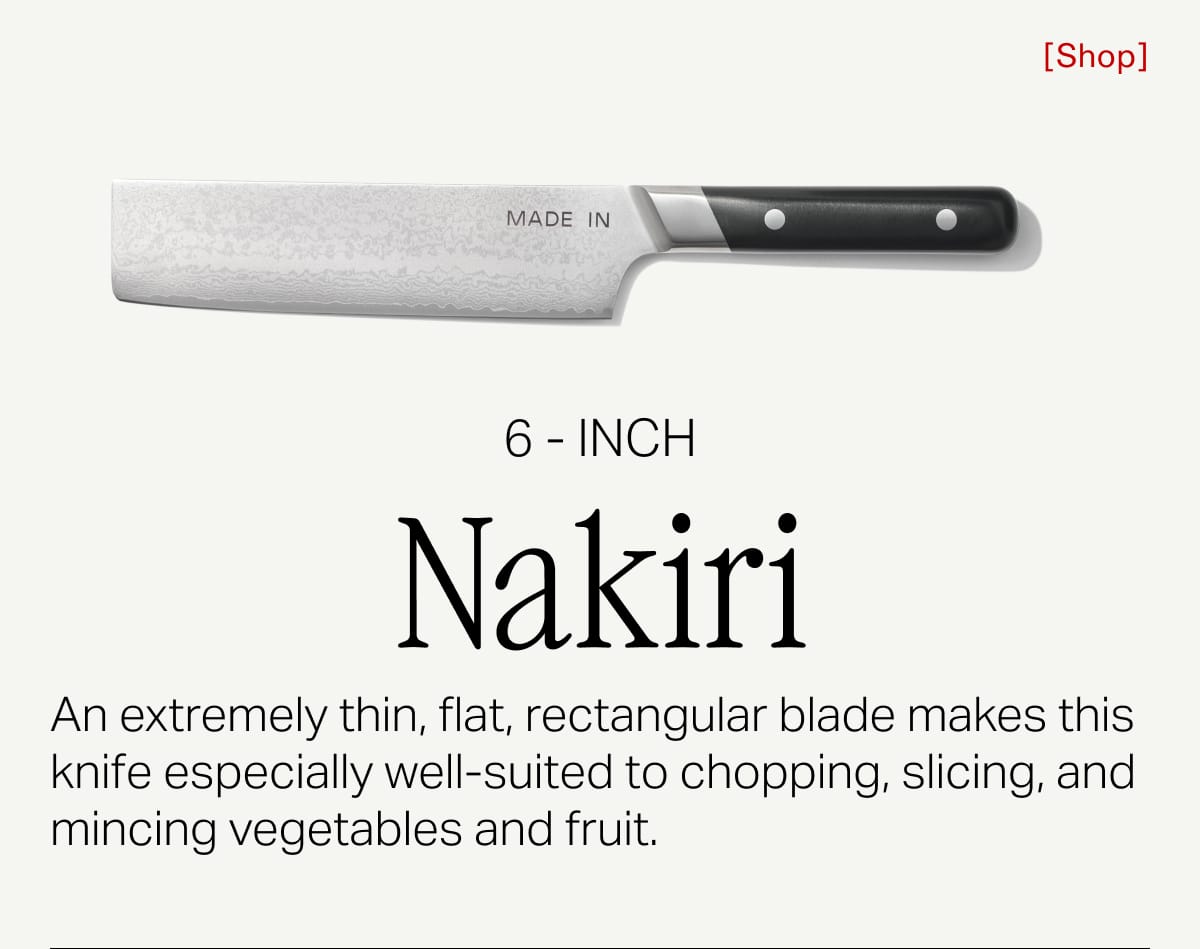 6 inch Nakiri. An extremely thin, flat, rectangular blade makes this knife especially well-suited to chopping, slicing, and mincing vegetables and fruit. Shop