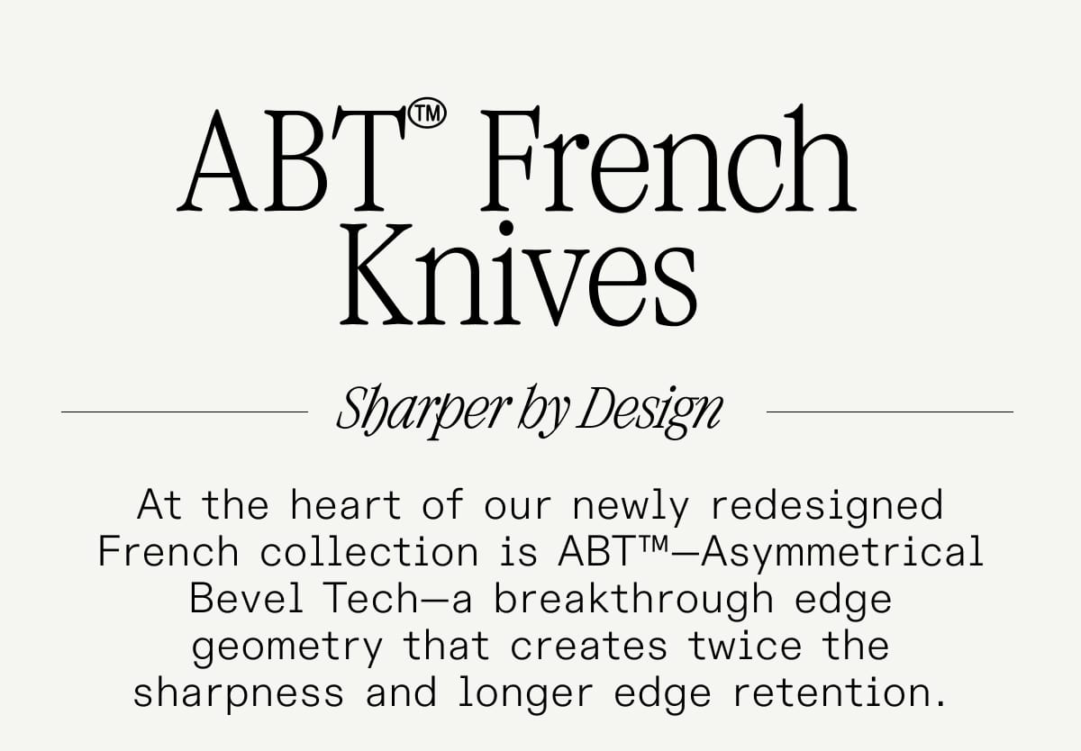 ABT™ French Knives Sharper by Design At the heart of our newly redesigned French collection is ABT™—Asymmetrical Bevel Tech—a breakthrough edge geometry that creates twice the sharpness and longer edge retention.
