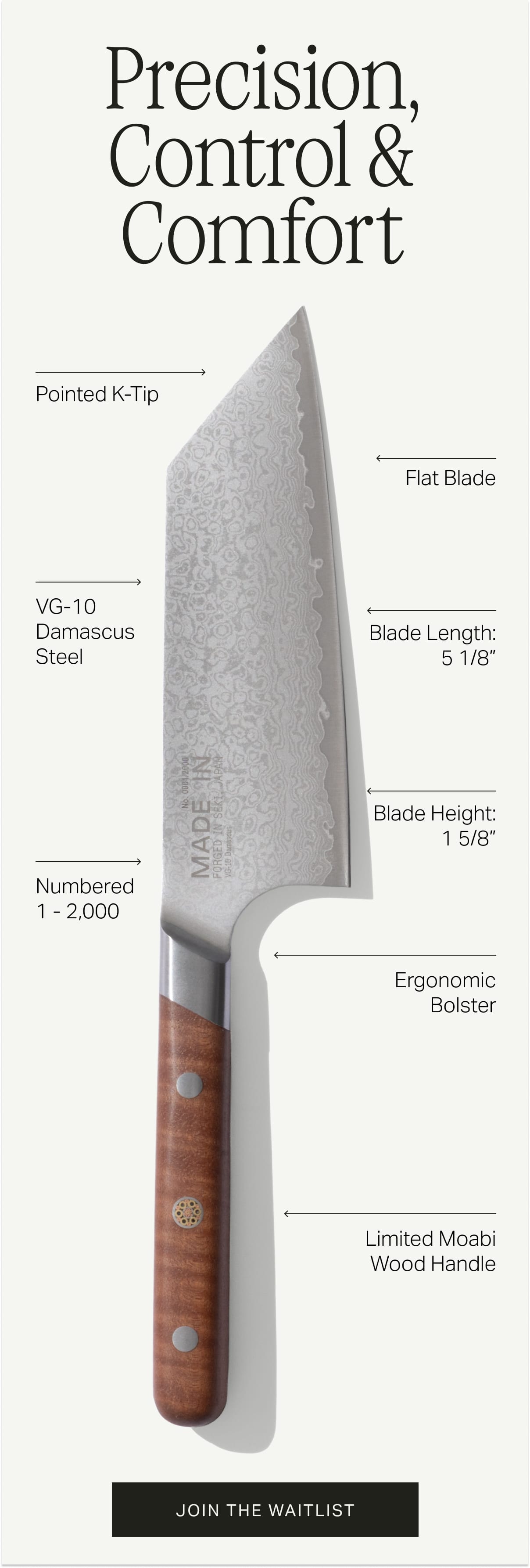 Precision, Control & Comfort. Pointed k-tip. Flat blade. VG-10 Damascus Steel. Blade Length: 5 1/8”. Blade Height: 1 5/8”. Numbered 1 - 2,000. Ergonomic Bolster. Limited Moabi Wood Handle. Join the Waitlist