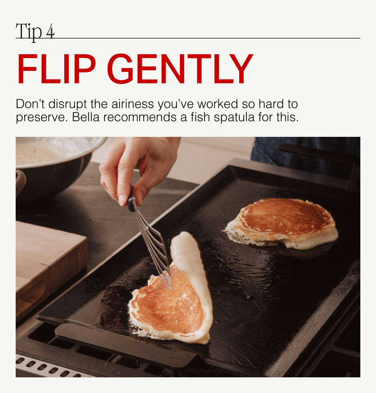 Tip 4. FLIP GENTLY --  Don't disrupt the airiness you've worked so hard to preserve. Bellla recommends a fish spatula for this.