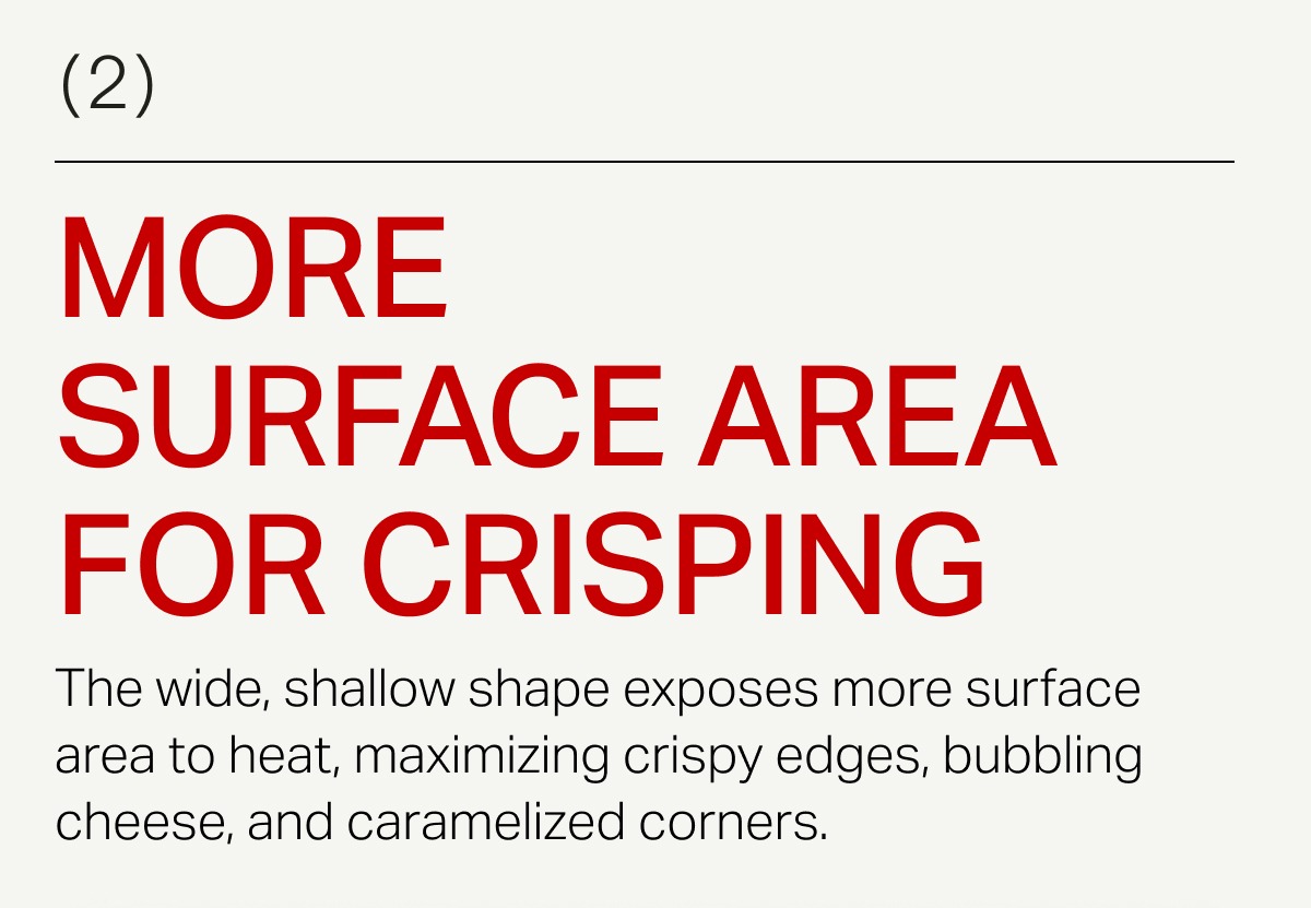 The wide, shallow shape exposes more surface area to heat, maximizing crispy edges, bubbling cheese, and caramelized corners.