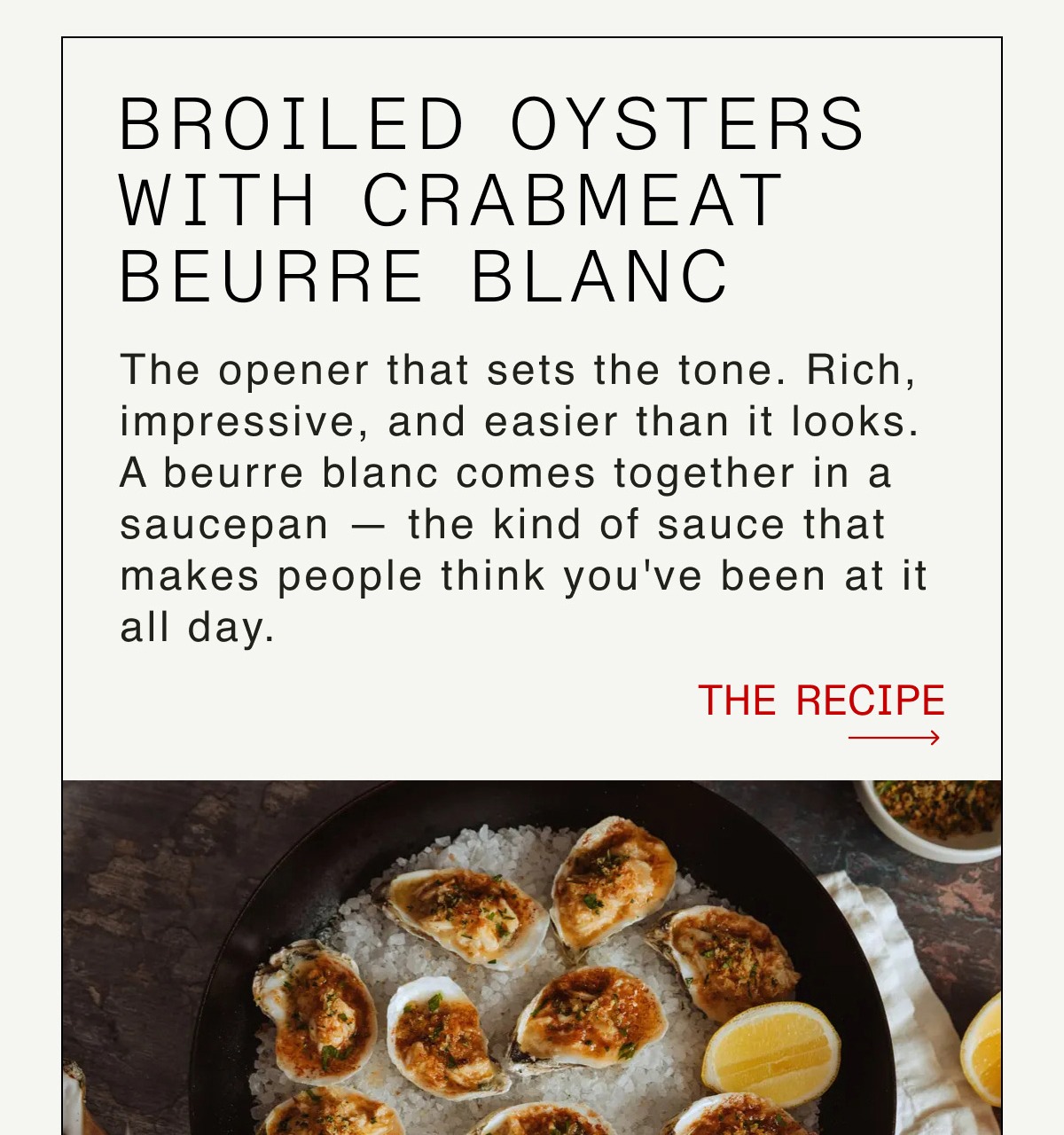 Broiled Oysters with Crabmeat Beurre Blanc Copy: The opener that sets the tone. Rich, impressive, and easier than it looks. A beurre blanc comes together in a saucepan — the kind of sauce that makes people think you've been at it all day. -- THE RECIPE  
