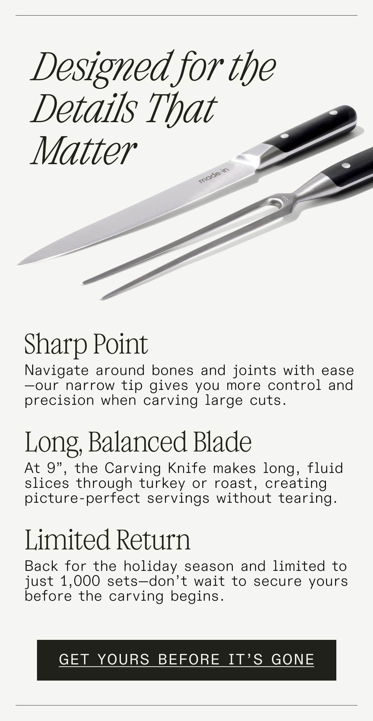 Designed for the Details that Matter. Sharp Point: Navigate around bones and joints with ease—our narrow tip gives you more control and precision when carving large cuts.   Long, Balanced Blade: At 9”, the Carving Knife makes long, fluid slices through turkey or roast, creating picture-perfect servings without tearing.    Limited Return: Back for the holiday season and limited to just 1,000 sets—don’t wait to secure yours before the carving begins. - GET YOURS BEFORE IT'S GONE