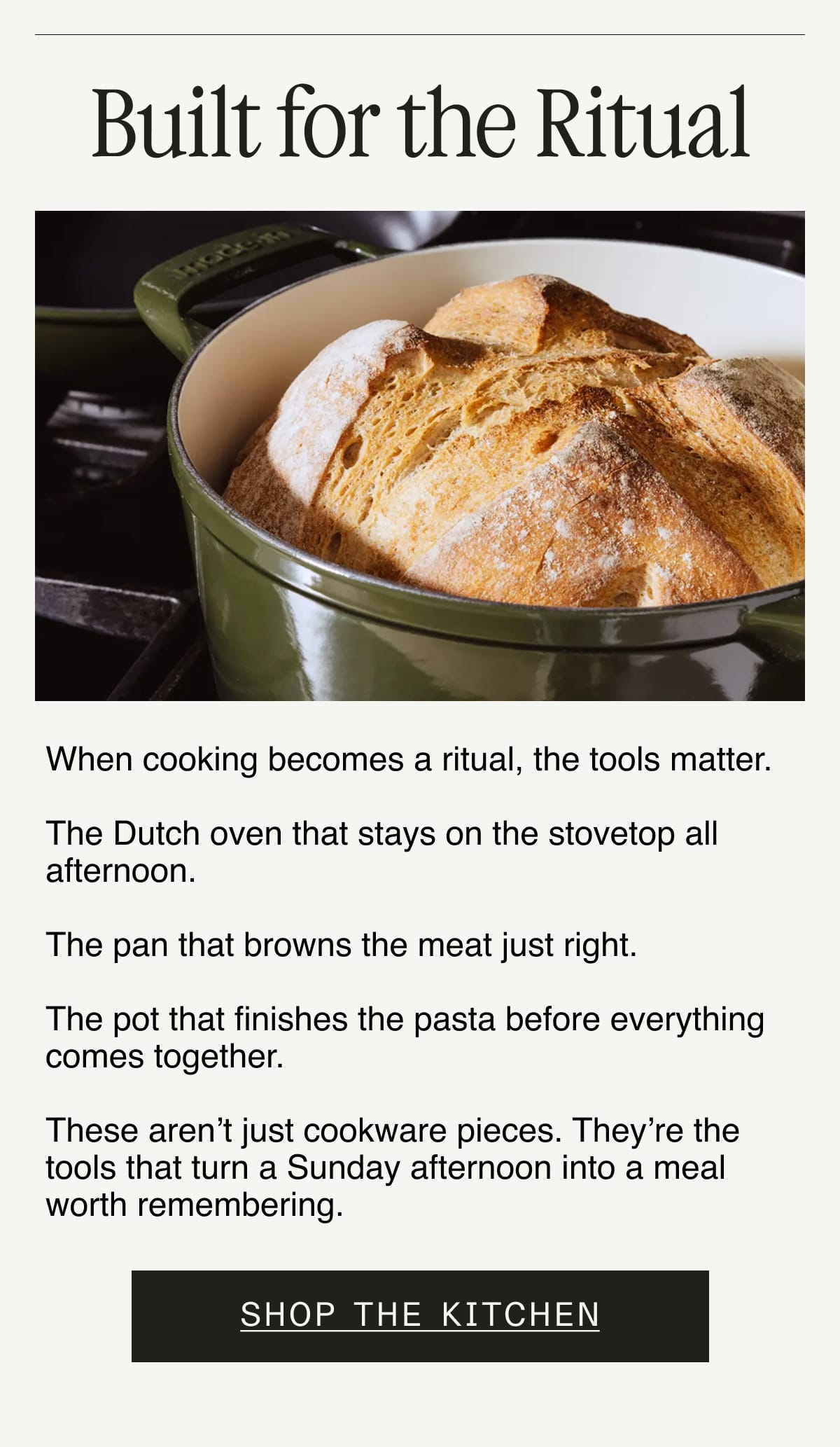 Built for the Ritual. When cooking becomes a ritual, the tools matter.  The Dutch oven that stays on the stovetop all afternoon.  The pan that browns the meat just right.  The pot that finishes the pasta before everything comes together.  These aren't just cookware pieces. They're the tools that turn a Sunday afternoon into a meal worth remembering.  Shop the Kitchen
