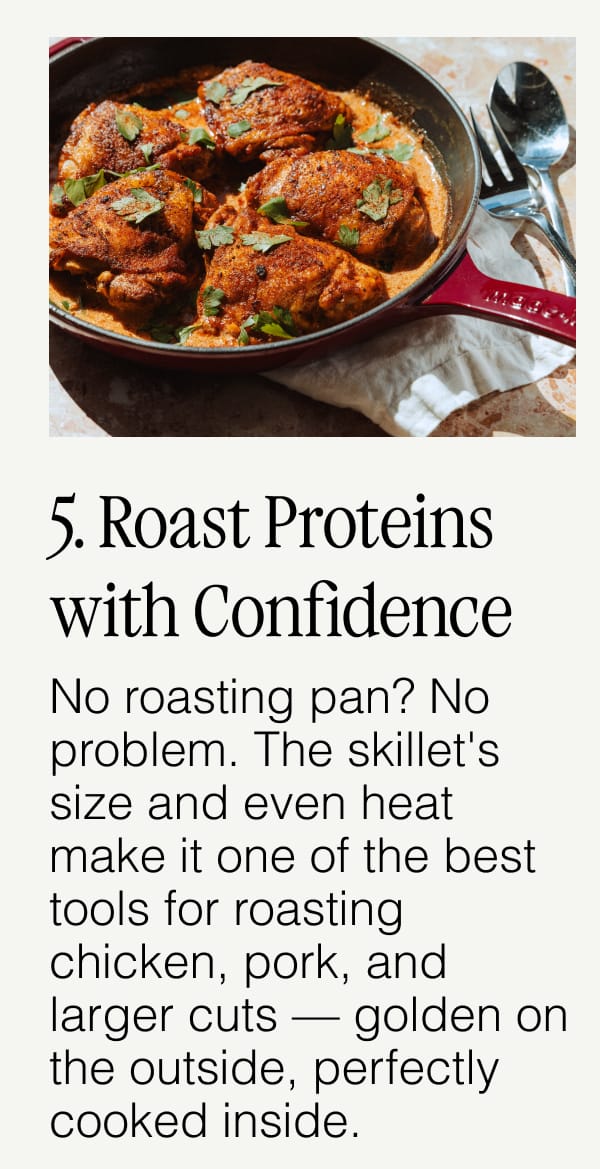 5. Roast Proteins with Confidence.  No roasting pan? No problem. The skillet's size and even heat make it one of the best tools for roasting chicken, pork, and larger cuts — golden on the outside, perfectly cooked inside.