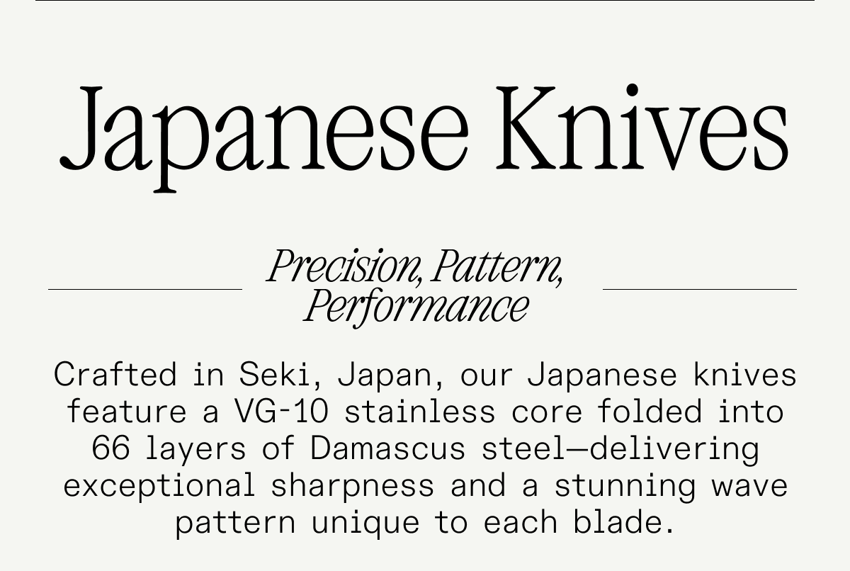 Japanese Knives. Precision, Pattern, Performance. Crafted in Seki, Japan, our Japanese knives feature a VG-10 stainless core folded into 66 layers of Damascus steel—delivering exceptional sharpness and a stunning wave pattern unique to each blade. Japanese Knives. Precision, Pattern, Performance. Crafted in Seki, Japan, our Japanese knives feature a VG-10 stainless core folded into 66 layers of Damascus steel—delivering exceptional sharpness and a stunning wave pattern unique to each blade.