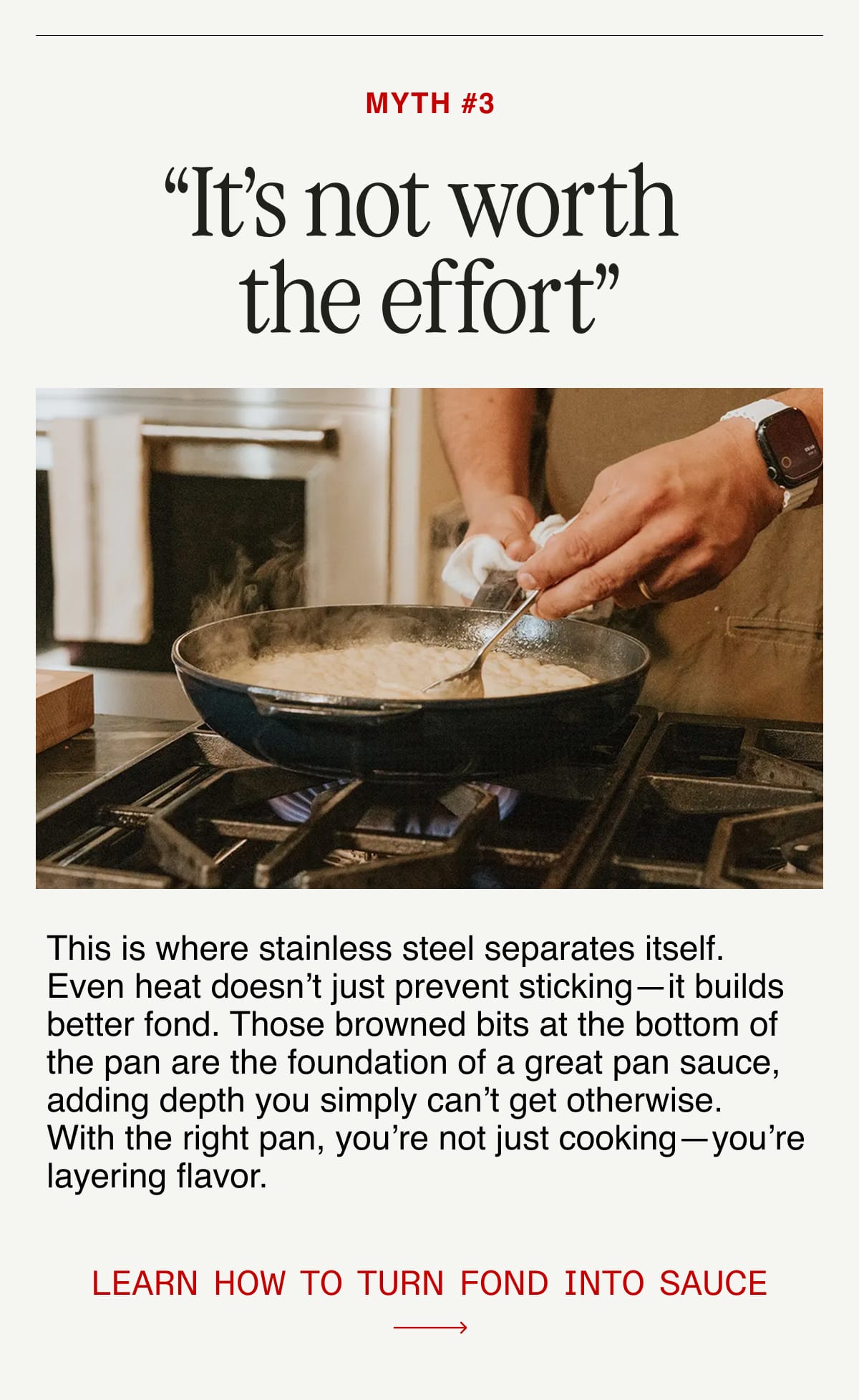 Myth #3: “It’s not worth the effort”.  This is where stainless steel separates itself. Even heat doesn’t just prevent sticking—it builds better fond. Those browned bits at the bottom of the pan are the foundation of a great pan sauce, adding depth you simply can’t get otherwise. With the right pan, you’re not just cooking—you’re layering flavor.  Learn how to turn fond into sauce.