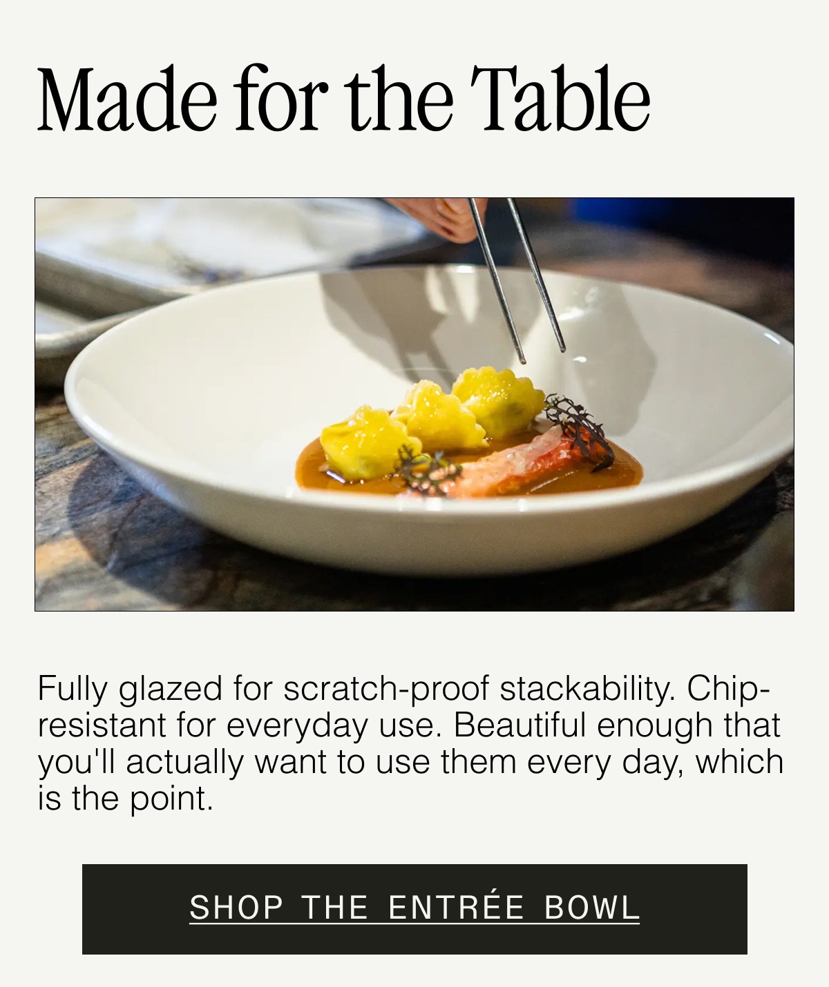 Why Our Plateware Holds Up. Crafted in Stoke-on-Trent, England (home of the world's best china since the 1600s). Fully glazed for scratch-proof stackability. Unrivaled beauty + chip resistance for everyday use. SHOP THE ENTRÉE BOWL