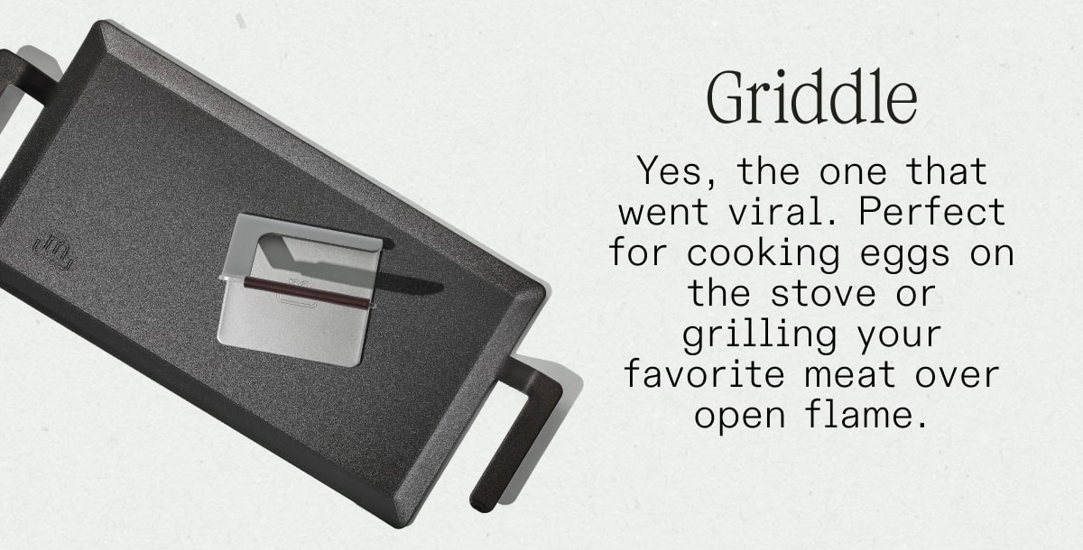 Griddle Yes, the one that went viral. Perfect for cooking eggs on the stove or grilling your favorite meat over open flame. SHOP NOW