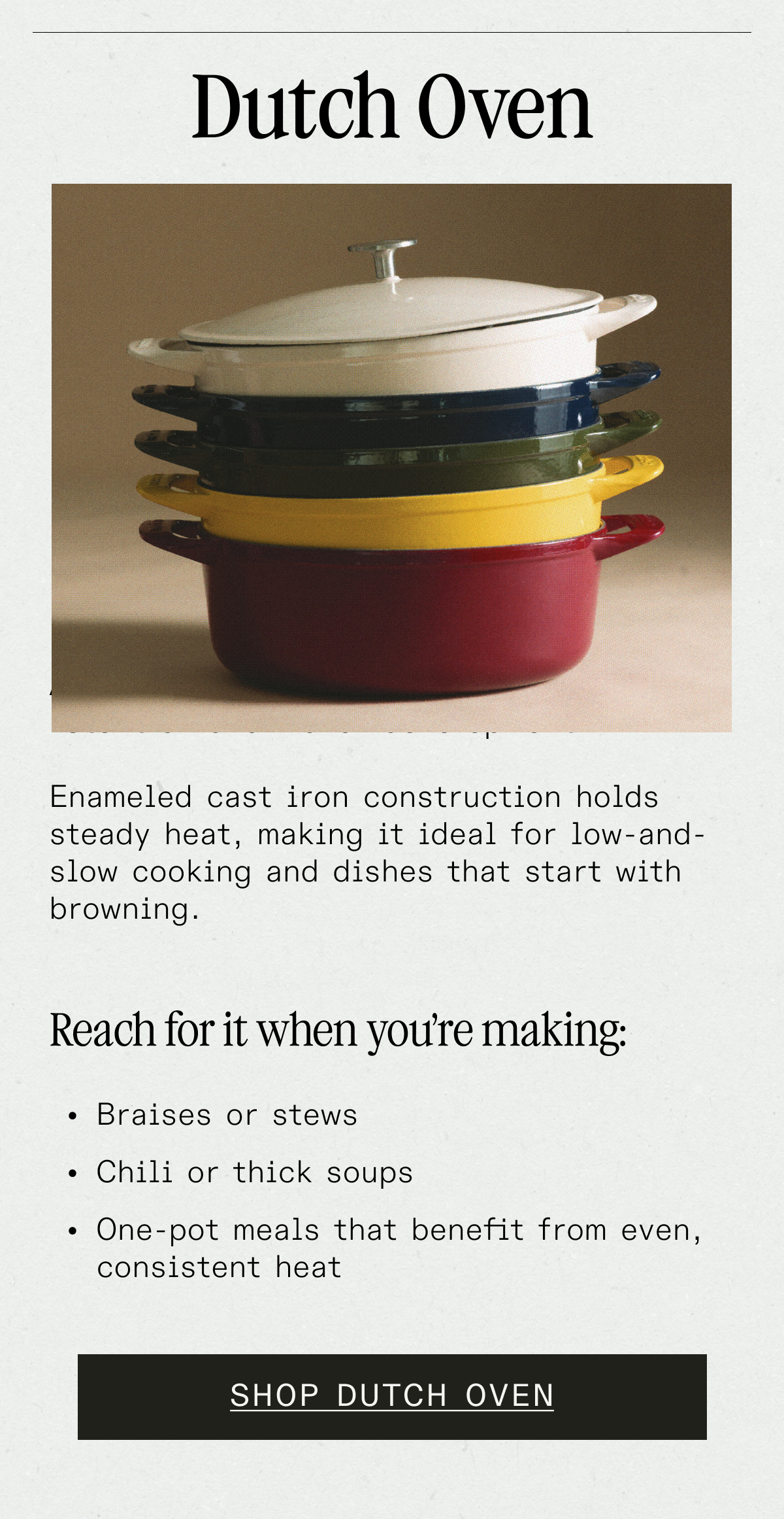 Dutch Oven. A Dutch oven is designed for heat retention and flavor development.  Its heavy, enameled cast iron construction holds steady heat, making it ideal for low-and-slow cooking and dishes that start with browning.   Reach for it when you're making: 	•	Braises or stews. 	•	Chili or thick soups. 	•	Beans cooked from dry. 	•	One-pot meals that benefit from even, consistent heat. SHOP DUTCH OVEN