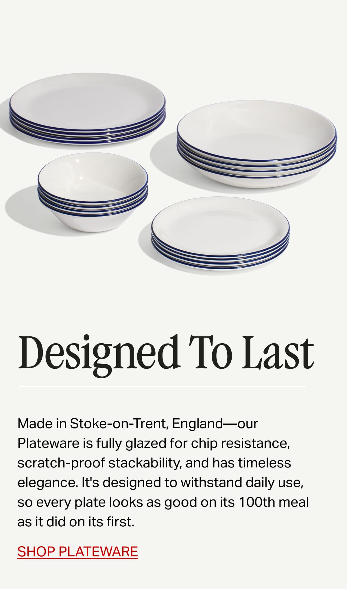 Designed To Last. Made in Stoke-on-Trent, England—our Plateware is fully glazed for chip resistance, scratch-proof stackability, and has timeless elegance. It's designed to withstand daily use, so every plate looks as good on its 100th meal as it did on its first.  SHOP PLATEWARE