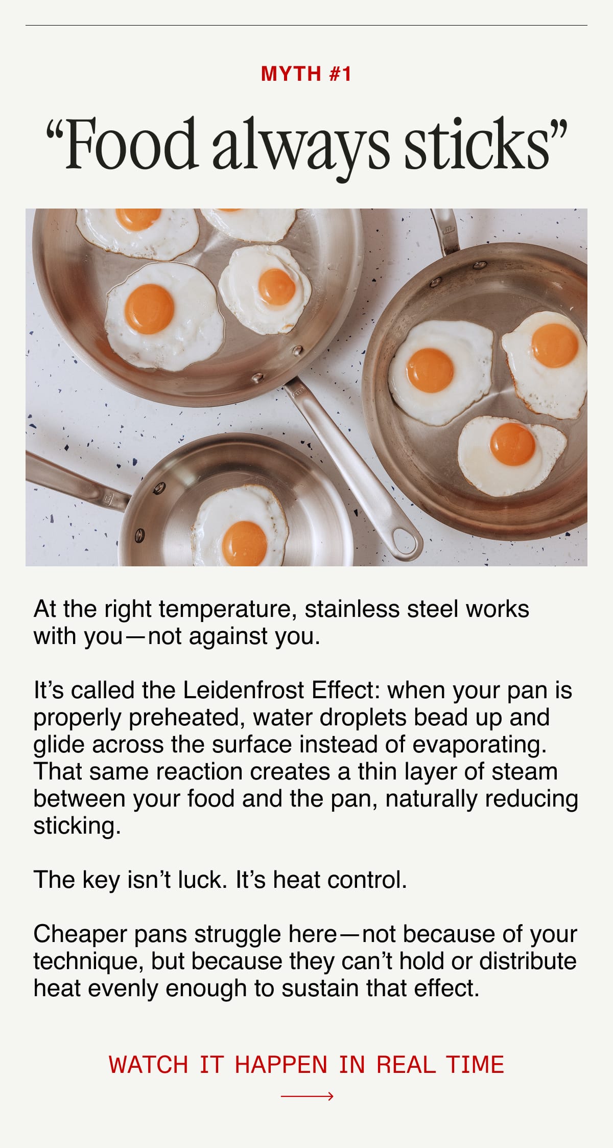 Myth #1: “Food always sticks”.  At the right temperature, stainless steel works with you—not against you.  It’s called the Leidenfrost Effect: when your pan is properly preheated, water droplets bead up and glide across the surface instead of evaporating.  That same reaction creates a thin layer of steam between your food and the pan, naturally reducing sticking.  The key isn’t luck. It’s heat control.  Cheaper pans struggle here—not because of your technique, but because they can’t hold or distribute heat evenly enough to sustain that effect.  Watch it happen in real time.
