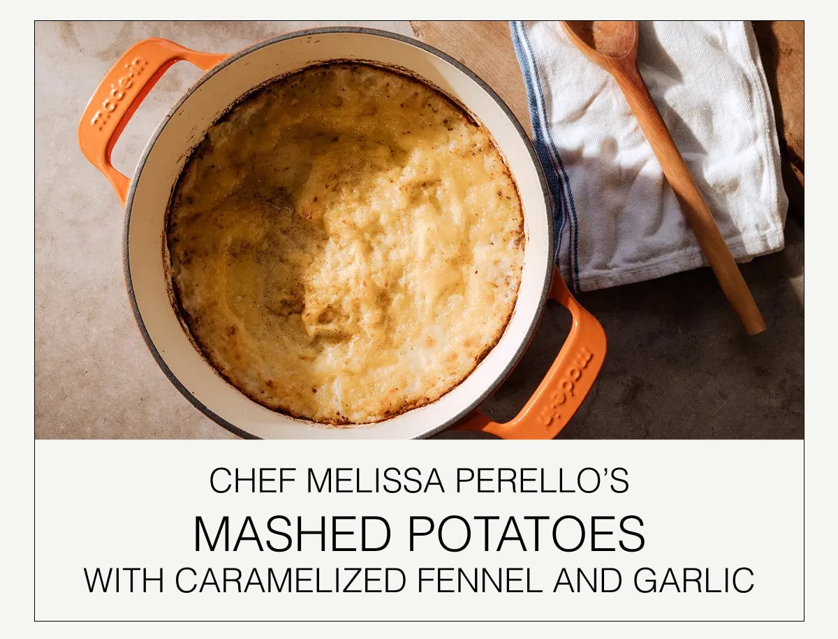 chef MELISSA PERELLO’s
MASHED POTATOES
with Caramelized Fennel and Garlic chef MELISSA PERELLO’s
MASHED POTATOES
with Caramelized Fennel and Garlic