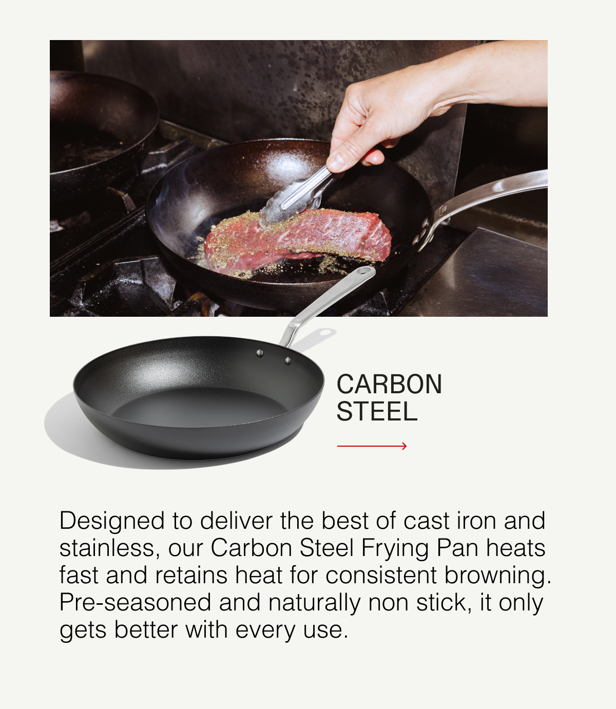 Carbon Steel - Designed to deliver the best of cast iron and stainless, our Carbon Steel Frying Pan heats fast and retains heat for consistent browning. Pre-seasoned and naturally non stick, it only gets better with every use.